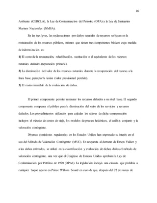16
Ambiente (CERCLA), la Ley de Contaminación del Petróleo (OPA) y la Ley de Santuarios
Marinos Nacionales (NMSA).
En las tres leyes, las reclamaciones por daños naturales de recursos se basan en la
restauración de los recursos públicos, mismos que tienen tres componentes básicos cuya medida
de indemnización es:
1) El costo de la restauración, rehabilitación, sustitución o el equivalente de los recursos
naturales dañados (reparación primaria).
2) La disminución del valor de los recursos naturales durante la recuperación del recurso a la
línea base, pero por la lesión (valor provisional perdido).
3) El costo razonable de la evaluación de daños.
El primer componente permite restaurar los recursos dañados a su nivel base. El segundo
componente compensa el público para la disminución del valor de los servicios y recursos
dañados. Los procedimientos utilizados para calcular los valores de dicha compensación
incluyen el método de costos de viaje, los modelos de precios hedónicos, el análisis conjunto y la
valoración contingente.
Diversas comisiones regulatorias en los Estados Unidos han expresado su interés en el
uso del Método de Valoración Contingente (MVC). En respuesta al derrame de Exxon Valdez y
a los daños estimados, se utilizó en la cuantificación y evaluación de dichos daños el método de
valoración contingente, una vez que el Congreso de Estados Unidos aprobara la Ley de
Contaminación por Petróleo de 1990 (OPA1). La legislación incluyó una cláusula que prohibía a
cualquier buque operar en Prince William Sound en caso de que, después del 22 de marzo de
 
