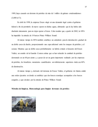 17
1989, haya causado un derrame de petróleo de más de 1 millón de galones estadounidenses
(3,800 m^3).
En abril de 1998, la empresa Exxon alegó en una demanda legal contra el gobierno
federal a fin de permitirle de nuevo operar en dichas aguas, afirmando que la ley había sido
diseñada únicamente para no dejar operar a Exxon. Cabe resaltar que, a partir de 2002, la OPA
ha impedido la entrada de 18 barcos Prince William Sound.
Al mismo tiempo la OPA también establece un calendario para la introducción gradual de
un doble casco de diseño, proporcionando una capa adicional entre los tanques de petróleo y el
océano. Mientras que un doble casco probablemente no habría evitado el desastre del Exxon
Valdez, un estudio de la Guardia Costera estima que se han reducido la cantidad de petróleo
derramado en un 60 por ciento y, a pesar de ser un gasto importante realizado por las empresas
de petróleo, los beneficios monetarios cuantificados son infinitamente superiores dado ese 60%
de disminución.
Al mismo tiempo y, derivado del derrame de Exxon Valdez, el gobierno de Alaska emitió
una orden ejecutiva en donde se establece que dos barcos remolque acompañen a los barcos
cargados, y que circulan por la entrada de Prince William Sound.
Métodos de limpieza. Biotecnología para limpiar derrames de petróleo
 