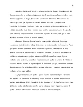 20
1. Contiene el aceite en la superficie del agua con barreras flotantes. Históricamente, los
derrames de petróleo se producen principalmente debido a accidentes de barcos petroleros y por
derrames de petróleo en el agua. Por lo tanto, la contención del derrame debe comenzar los
esfuerzos por evitar que el petróleo se extienda por todo el océano. El programa de la
Universidad de Delaware "Sea Grant" explica que las barreras previenen que los derrames de
petróleo se extiendan hacia fuera y alcancen áreas sensibles tales como criaderos de peces. De
forma adicional, también minimizan las extensiones expuestas de costas, por lo que no habrá
necesidad de utilizar bacterias en áreas tan grandes.
2. Introduce dentro del derrame bacterias come-petróleo, tal como la alcanivorax
borkumensis, particularmente a lo largo de la arena y las costas saturadas por la sustancia. Puesto
que algunas bacterias sobreviven gracias al consumo de petróleo, la introducción de estas
bacterias dentro de los derrames reducirá y contendrá los daños. Las bacterias descomponen al
petróleo en sustancias menos nocivas, tales como el dióxido de carbono y agua. Compra
productos como Spillremed, desarrollado recientemente para ayudar en derrames de petróleo en
el océano. Aplícalo rociando en la parte superior de la superficie del agua, directamente sobre los
derrames en tierra. Sarva Bio Remed fabrica y vende Spillremed, y cualquiera puede ordenar sus
productos en línea o por teléfono.
3. Agrega fertilizantes para ayudar a que las bacterias crezcan más rápido y consuman
más petróleo. Los fertilizantes de nitrógeno y fósforo estimulan las bacterias devoradoras de
petróleo, según informa el MIT Technology Review (Instituto MIT de revisión tecnológica). Los
fertilizantes ayudan a las bacterias naturales que ya están en el suelo y el petróleo, además de
ayudar a estimular a las bacterias introducidas durante los trabajos de limpieza.
 