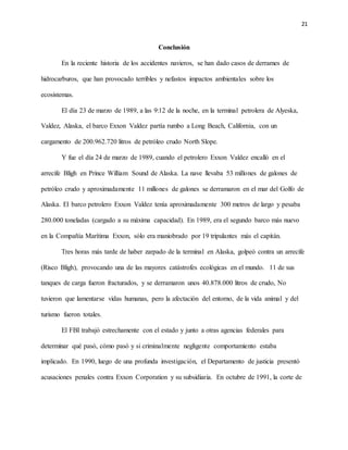 21
Conclusión
En la reciente historia de los accidentes navieros, se han dado casos de derrames de
hidrocarburos, que han provocado terribles y nefastos impactos ambientales sobre los
ecosistemas.
El día 23 de marzo de 1989, a las 9:12 de la noche, en la terminal petrolera de Alyeska,
Valdez, Alaska, el barco Exxon Valdez partía rumbo a Long Beach, California, con un
cargamento de 200.962.720 litros de petróleo crudo North Slope.
Y fue el día 24 de marzo de 1989, cuando el petrolero Exxon Valdez encalló en el
arrecife Bligh en Prince William Sound de Alaska. La nave llevaba 53 millones de galones de
petróleo crudo y aproximadamente 11 millones de galones se derramaron en el mar del Golfo de
Alaska. El barco petrolero Exxon Valdez tenía aproximadamente 300 metros de largo y pesaba
280.000 toneladas (cargado a su máxima capacidad). En 1989, era el segundo barco más nuevo
en la Compañía Marítima Exxon, sólo era maniobrado por 19 tripulantes más el capitán.
Tres horas más tarde de haber zarpado de la terminal en Alaska, golpeó contra un arrecife
(Risco Bligh), provocando una de las mayores catástrofes ecológicas en el mundo. 11 de sus
tanques de carga fueron fracturados, y se derramaron unos 40.878.000 litros de crudo, No
tuvieron que lamentarse vidas humanas, pero la afectación del entorno, de la vida animal y del
turismo fueron totales.
El FBI trabajó estrechamente con el estado y junto a otras agencias federales para
determinar qué pasó, cómo pasó y si criminalmente negligente comportamiento estaba
implicado. En 1990, luego de una profunda investigación, el Departamento de justicia presentó
acusaciones penales contra Exxon Corporation y su subsidiaria. En octubre de 1991, la corte de
 