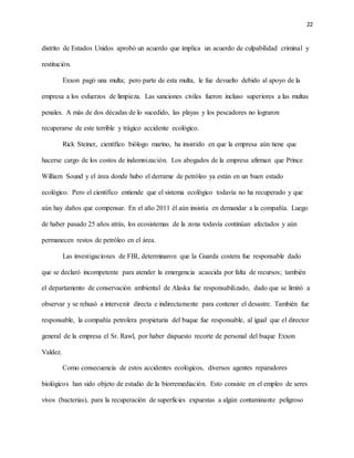 22
distrito de Estados Unidos aprobó un acuerdo que implica un acuerdo de culpabilidad criminal y
restitución.
Exxon pagó una multa; pero parte de esta multa, le fue devuelto debido al apoyo de la
empresa a los esfuerzos de limpieza. Las sanciones civiles fueron incluso superiores a las multas
penales. A más de dos décadas de lo sucedido, las playas y los pescadores no lograron
recuperarse de este terrible y trágico accidente ecológico.
Rick Steiner, científico biólogo marino, ha insistido en que la empresa aún tiene que
hacerse cargo de los costos de indemnización. Los abogados de la empresa afirman que Prince
William Sound y el área donde hubo el derrame de petróleo ya están en un buen estado
ecológico. Pero el científico entiende que el sistema ecológico todavía no ha recuperado y que
aún hay daños que compensar. En el año 2011 él aún insistía en demandar a la compañía. Luego
de haber pasado 25 años atrás, los ecosistemas de la zona todavía continúan afectados y aún
permanecen restos de petróleo en el área.
Las investigaciones de FBI, determinaron que la Guarda costera fue responsable dado
que se declaró incompetente para atender la emergencia acaecida por falta de recursos; también
el departamento de conservación ambiental de Alaska fue responsabilizado, dado que se limitó a
observar y se rehusó a intervenir directa e indirectamente para contener el desastre. También fue
responsable, la compañía petrolera propietaria del buque fue responsable, al igual que el director
general de la empresa el Sr. Rawl, por haber dispuesto recorte de personal del buque Exxon
Valdez.
Como consecuencia de estos accidentes ecológicos, diversos agentes reparadores
biológicos han sido objeto de estudio de la biorremediación. Esto consiste en el empleo de seres
vivos (bacterias), para la recuperación de superficies expuestas a algún contaminante peligroso
 