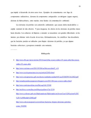 23
que impide el desarrollo de otros seres vivos. Ejemplos de contaminantes son: fuga de
componentes radioactivos, derrame de componentes enriquecidos en nitrógeno (aguas negras),
derrame de hidrocarburos, entre muchas otras fuentes de contaminación ambiental.
Los derrames de petróleo son catástrofes ambientales que causan daños incalculables a
amplia variedad de vida silvestre. Y para desgracia, los efectos de los derrames de petróleo duran
hasta décadas. Los esfuerzos de limpieza a menudo se encuentran con grandes dificultades en los
intentos por eliminar todo el aceite de un área. Afortunadamente, los científicos han descubierto
que las bacterias pueden ser utilizadas para limpiar derrames de petróleo, ya que algunas
bacterias sobreviven y prosperan comiendo esta sustancia.
----------
Bibliografía
 http://www.fbi.gov/news/stories/2014/march/the-exxon-valdez-25-years-after/the-exxon-
valdez-25-years-after
 http://www.nytimes.com/2011/03/04/us/04exxon.html?_r=0
 http://www.ecologistasenaccion.org/article22826.html
 http://www.eticapractica.gob.mx/doctos/unidades/unidad10/CasoEXXONVALDEZ.pdf
 http://estudiojuridicogruposeis.blogspot.com/2011/06/caso-exxon-valdez.html
 http://www.noticiasonline.com/Det.asp?id=23549
 http://archivo.e-consulta.com/blogs/quidnovi/?p=2134
http://www.cofemer.gob.mx/Diplomadome/Diplomado/archivos/Caso%20Lectura%202
%20-%20Modulo%20III.pdf
http://www.ehowenespanol.com/utilizar-bacterias-limpiar-derrames-petroleo-
como_510208/
 