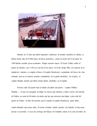 3
Durante los 12 años que había empezado a funcionar la terminal petrolera en Alaska, se
habían hecho más de 87.000 viajes de barcos petroleros, y hasta la noche del 23 de marzo de
1989 habían ocurrido pocos accidentes. Ningún desastre mayor. El Exxon Valdez arribó al
puerto de Alyeska a las 11:30 p.m. del día 22 de marzo. Se le dio tiempo libre a la mayoría de la
tripulación, mientras se cargaba el barco. El capitán Hazelwood, comandante del barco, fue visto
tomando, pero no se tuvieron pruebas contundentes de su grado alcohólico. En el juicio, el
capitán Murphy declaró que había notado aliento alcohólico en el capitán.
El barco salió del puerto bajo el mando del piloto del puerto —capitán William
Murphy—, el cual era encargado de dirigir los barcos que entraban y salían a través del estrecho
de Valdez, un canal de 80 metros de ancho que hay que atravesar para llegar o para salir del
puerto de Valdez. Al salir del estrecho pasó el mando al capitán Hazelwood, quien había
estado bebiendo unas horas antes. Al tomar el mando solicitó permiso a la Guardia Costera para
desviar su recorrido. A veces los icebergs del Glaciar de Columbia entran en la zona de tráfico de
 
