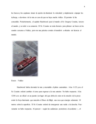 4
los barcos y los capitanes tienen la opción de disminuir la velocidad y simplemente empujar los
icebergs, o desviarse de la ruta en caso de que no haya mucho tráfico. El permiso le fue
concedido. Posteriormente, el capitán Hazelwood pasó el mando al Sr. Gregory Cousins, tercero
al mando, y se retiró a su camarote. El Sr. Cousins no tenía licencia para pilotear un barco en los
canales cercanos a Valdez, pero era una práctica común el transferir a oficiales sin licencia el
mando.
Exxon – Valdez
Hazelwood había desviado la ruta y encendido el piloto automático. A las 11:55 p.m. el
Sr. Cousins ordenó cambiar el curso para regresar a la ruta anterior. No hubo respuesta. A las
12:04 a.m. un oficial en un puente (en lugar del que debía de estar en la estación de la proa)
avistó la boya iluminada que marcaba el Risco de Bligh, una roca que emergía solamente 10
metros sobre la superficie. El Sr. Cousins ordenó de emergencia una vuelta a la derecha. Nue-
vamente no hubo respuesta. Al parecer —según las audiencias posteriores al accidente—, el
 