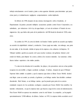 6
trabajó estrechamente con el estado y junto a otras agencias federales para determinar qué pasó,
cómo pasó y si criminalmente negligente comportamiento estaba implicado.
En febrero de 1990, después de una extensa investigación sobre el incidente, el
Departamento de justicia presentó múltiples acusaciones penales contra Exxon Corporation y su
subsidiaria, por violaciones de la Ley de agua limpia y el acto de rechazar el Tratado de aves
migratorias (ley que había sido parte de la jurisdicción del FBI desde la década de 1920), entre
otros.
En octubre de 1991, la corte de distrito de Estados Unidos aprobó un acuerdo que implica
un acuerdo de culpabilidad criminal y restitución. Exxon pagó una multa; sin embargo, una parte
de esta multa, le fue devuelto debido al apoyo de la empresa a los esfuerzos de limpieza. El
Tribunal también aprobó un acuerdo civil para resolver reclamos del gobierno federal y del
estado de Alaska, para limpiar los costos y daños a los recursos naturales. Las sanciones civiles
fueron incluso superiores a las multas penales.
Y a más de dos décadas de lo sucedido, las playas y los pescadores aún no se han podido
recuperar de este terrible y trágico accidente ecológico. E incluso, después de que el Tribunal
Supremo hubo emitido su opinión y que la empresa (que ahora se llama Exxon Mobil) declaró
este litigio como un asunto ya cerrado, el gobierno y un biólogo marino han decidido continuar
discutiendo. Rick Steiner, es un biólogo marino, que ha pasado gran parte de su carrera
estudiando respecto de los accidentes ecológicos causados por Exxon Mobil. Este científico ha
insistido críticamente, en que la empresa tiene que hacerse cargo de los costos de indemnización.
Pero Exxon Mobil no aparece tan entusiasta como lo está Steiner. La compañía, ya ha pagado
aproximadamente $ 900 millones de dólares. Incluso en 1991, la empresa había acordado con el
 