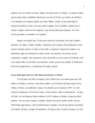 7
gobierno que el Sr. Steiner no tuviera ninguna otra intervención en el litigio. La empresa reclama
que ha estado siendo escudriñada intensamente por más de 20 años por "cientos de científicos".
Y los abogados de la empresa afirman que Prince William Sound y el área donde hubo el
derrame de petróleo ya están en un buen estado ecológico. Pero el científico entiende que el
sistema ecológico todavía no ha recuperado y que aún hay daños que compensar. En el año
2011él aún insistía en demandar a la compañía.
Aunque esto sucedió hace 25 años atrás, todavía los ecosistemas de la zona continúan
afectados. Los últimos estudios científicos demuestran que la mayoría de las poblaciones de las
especies afectadas durante el vertido no han vuelto a recuperarse después del accidente y sus
poblaciones siguen por debajo de los niveles previos a la catástrofe, sin previsión de una
recuperación completa. Aún, permanecen restos de petróleo en el área, tanto en el subsuelo como
en la cadena trófica, lo cual indica una exposición crónica que da como resultado la disminución
de la tasa de supervivencia y reproducción de muchas especies.
Exxon debió pagar intereses sobre daños por derrame en Alaska
El 16 de junio del 2009, a la empresa Exxon Mobil Corp. se le ordenó pagar unos 500
millones de dólares en intereses sobre daños punitivos por el derrame del buque-tanque Exxon
Valdez en Alaska, casi duplicando el pago a los afectados por el desastre de 1989. La Corte
Federal de Apelaciones del Noveno Circuito en San Francisco emitió la determinación. En junio
del 2008, la Corte Suprema federal estableció en 507.5 millones de dólares el pago por daños
punitivos. Pero dos meses después, el máximo tribunal de la nación declinó decidir si Exxon
Mobil debía pagar intereses sobre tal indemnización otorgada a raíz del peor derrame de petróleo
en la historia del país, y en lugar de manifestarse al respecto envió el asunto de regreso a la corte
 