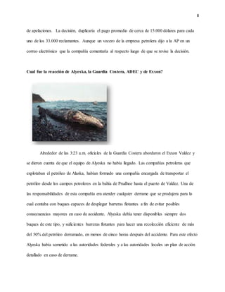 8
de apelaciones. La decisión, duplicaría el pago promedio de cerca de 15.000 dólares para cada
uno de los 33.000 reclamantes. Aunque un vocero de la empresa petrolera dijo a la AP en un
correo electrónico que la compañía comentaría al respecto luego de que se revise la decisión.
Cual fue la reacción de Alyeska, la Guardia Costera, ADEC y de Exxon?
Alrededor de las 3:23 a.m. oficiales de la Guardia Costera abordaron el Exxon Valdez y
se dieron cuenta de que el equipo de Alyeska no había llegado. Las compañías petroleras que
explotaban el petróleo de Alaska, habían formado una compañía encargada de transportar el
petróleo desde los campos petroleros en la bahía de Prudhoe hasta el puerto de Valdez. Una de
las responsabilidades de esta compañía era atender cualquier derrame que se produjera para lo
cual contaba con buques capaces de desplegar barreras flotantes a fin de evitar posibles
consecuencias mayores en caso de accidente. Alyeska debía tener disponibles siempre dos
buques de este tipo, y suficientes barreras flotantes para hacer una recolección eficiente de más
del 50% del petróleo derramado, en menos de cinco horas después del accidente. Para este efecto
Alyeska había sometido a las autoridades federales y a las autoridades locales un plan de acción
detallado en caso de derrame.
 