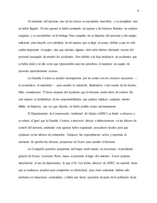 9
Al momento del derrame, uno de los barcos se encontraba inservible, y su reemplazo aún
no había llegado. El otro apenas se había terminado de reparar y las barreras flotantes no estaban
cargadas, y se encontraban en la bodega. Para cargarlas no se disponía del personal y del equipo
suficiente para hacerlo con celeridad, de tal manera que se llegó al actuar, debido a que no sólo
estaba inoperante el equipo, sino que además, algunos años atrás habían efectuado recorte del
personal encargado de atender los accidentes. Esto debido a la baja incidencia de accidentes que
se había dado y al alto costo que representaba para las petroleras el mantener un equipo de
personas aparentemente ociosas.
La Guardia Costera se declaró incompetente por no contar con los recursos necesarios —
ni económicos ni materiales— para atender la catástrofe, limitándose a dar cuenta de los hechos.
Ellos consideraron 72 horas después del accidente que el derrame estaba fuera de control. De
esta manera se deslindaban de las responsabilidades que pudiera implicar cualquier intento
fallido de limpieza, una vez que Alyeska no había podido actuar oportunamente.
El Departamento de Conservación Ambiental de Alaska (ADEC) se limitó a observar y
se rehusó al igual que la Guardia Costera, a intervenir directa o indirectamente en las labores de
control del derrame, pudiendo esta agencia haber organizado pescadores locales para que
ayudaran en las labores de contención. Tampoco fue especialmente activa y oportuna al
momento de aprobar las diversas propuestas de Exxon para atender el derrame.
La Compañía petrolera propietaria del buque tardó mucho en reaccionar, el presidente
general de Exxon, Lawrence Rawl, nunca se presentó al lugar del siniestro. Exxon propuso
inicialmente el uso de dispersantes, lo que el Sr. Lee Kelso, director de ADEC, no autorizó hasta
que se realizaran pruebas para comprobar su efectividad, pues éstos solamente habían sido
probados en situaciones controladas, y había una fuerte oposición de parte de la población local,
 