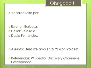 Obrigado !

 Trabalho   feito por:



 Ewerton Barbosa,
 Derick Pereira e
 David Fernandes.




 Assunto:   Desastre ambiental “Exxon Valdez”.

 Referências:
           Wikipedia, Discovery Channel e
 Greenpeace.
 