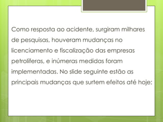 Como resposta ao acidente, surgiram milhares
de pesquisas, houveram mudanças no
licenciamento e fiscalização das empresas
petrolíferas, e inúmeras medidas foram
implementadas. No slide seguinte estão as
principais mudanças que surtem efeitos até hoje:
 