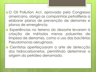 O  Oil Pollution Act, aprovado pelo Congresso
 americano, obriga as companhias petrolíferas a
 elaborar planos de prevenção de derrames e
 planos de emergência.
 Experiências no terreno do desastre levaram à
 criação de métodos menos poluentes de
 limpeza de derrames, como o uso das bactérias
 Pseudomonas aeruginosa.
 Cientistas aperfeiçoaram a arte de detecção
 dos hidrocarbonetos, permitindo determinar a
 origem do petróleo derramado.
 