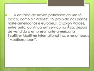       A entrada de navios petroleiros de um só
    casco, como o “Valdez”, foi proibida nos portos
    norte-americanos e europeus. O Exxon Valdez,
    entretanto, continua em serviço na Ásia, depois
    de vendido à empresa norte-americana
    SeaRiver Maritime International Inc. e renomeado
    “Mediterranean”.
 