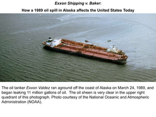 The oil tanker Exxon Valdez ran aground off the coast of Alaska on March 24, 1989, and
began leaking 11 million gallons of oil. The oil sheen is very clear in the upper right
quadrant of this photograph. Photo courtesy of the National Oceanic and Atmospheric
Administration (NOAA).
Exxon Shipping v. Baker:
How a 1989 oil spill in Alaska affects the United States Today
 