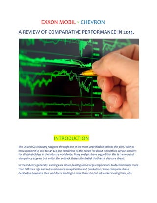 EXXON MOBIL v CHEVRON
A REVIEW OF COMPARATIVE PERFORMANCE IN 2014.
INTRODUCTION
The Oil and Gas industry has gone through one of the most unprofitable periods this 2015. With oil
price dropping so low to $45-$49 and remaining on this range for about 9 months is serious concern
for all stakeholders in the Industry worldwide. Many analysts have argued that this is the worst oil
slump since 45years but amidst this setback there is this belief that better days are ahead.
In the Industry generally, earnings are down, leading some large corporations to decommission more
than half their rigs and cut investments in exploration and production. Some companies have
decided to downsize their workforce leading to more than 200,000 oil workers losing their jobs.
 