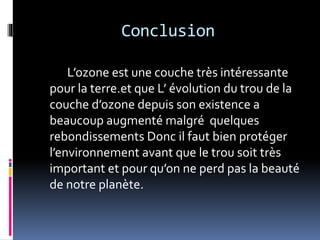 Conclusion
L’ozone est une couche très intéressante
pour la terre.et que L’ évolution du trou de la
couche d’ozone depuis son existence a
beaucoup augmenté malgré quelques
rebondissements Donc il faut bien protéger
l’environnement avant que le trou soit très
important et pour qu’on ne perd pas la beauté
de notre planète.
 