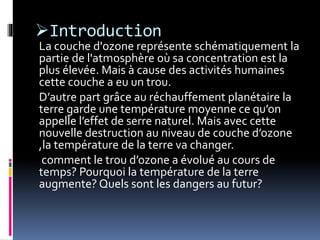 Introduction
La couche d'ozone représente schématiquement la
partie de l'atmosphère où sa concentration est la
plus élevée. Mais à cause des activités humaines
cette couche a eu un trou.
D’autre part grâce au réchauffement planétaire la
terre garde une température moyenne ce qu’on
appelle l’effet de serre naturel. Mais avec cette
nouvelle destruction au niveau de couche d’ozone
,la température de la terre va changer.
comment le trou d’ozone a évolué au cours de
temps? Pourquoi la température de la terre
augmente? Quels sont les dangers au futur?
 
