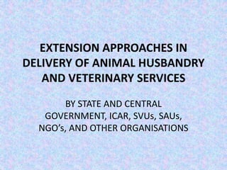 EXTENSION APPROACHES IN
DELIVERY OF ANIMAL HUSBANDRY
AND VETERINARY SERVICES
BY STATE AND CENTRAL
GOVERNMENT, ICAR, SVUs, SAUs,
NGO’s, AND OTHER ORGANISATIONS
 