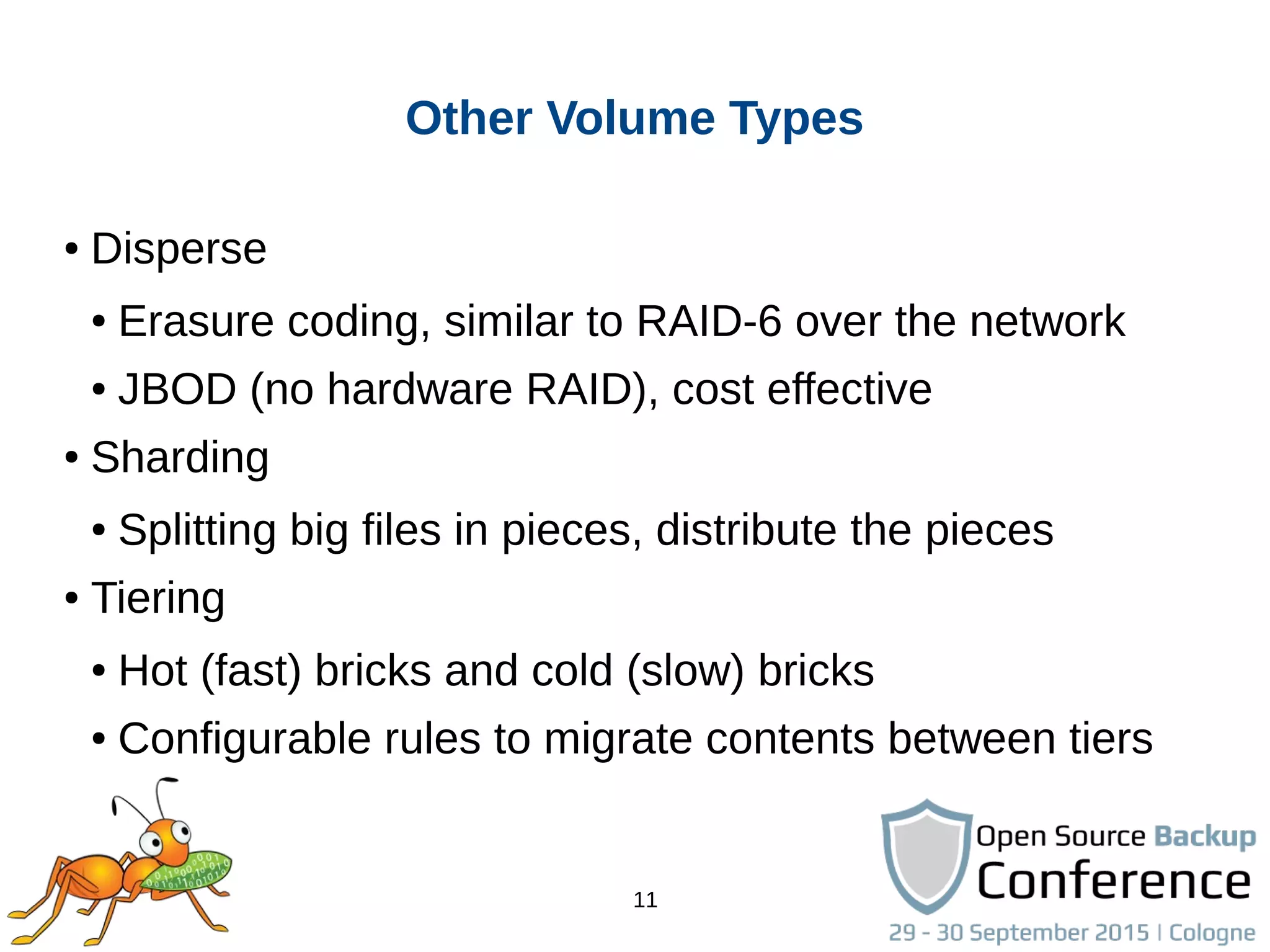 11
Other Volume Types
● Disperse
● Erasure coding, similar to RAID-6 over the network
● JBOD (no hardware RAID), cost effective
● Sharding
● Splitting big files in pieces, distribute the pieces
● Tiering
● Hot (fast) bricks and cold (slow) bricks
● Configurable rules to migrate contents between tiers
 