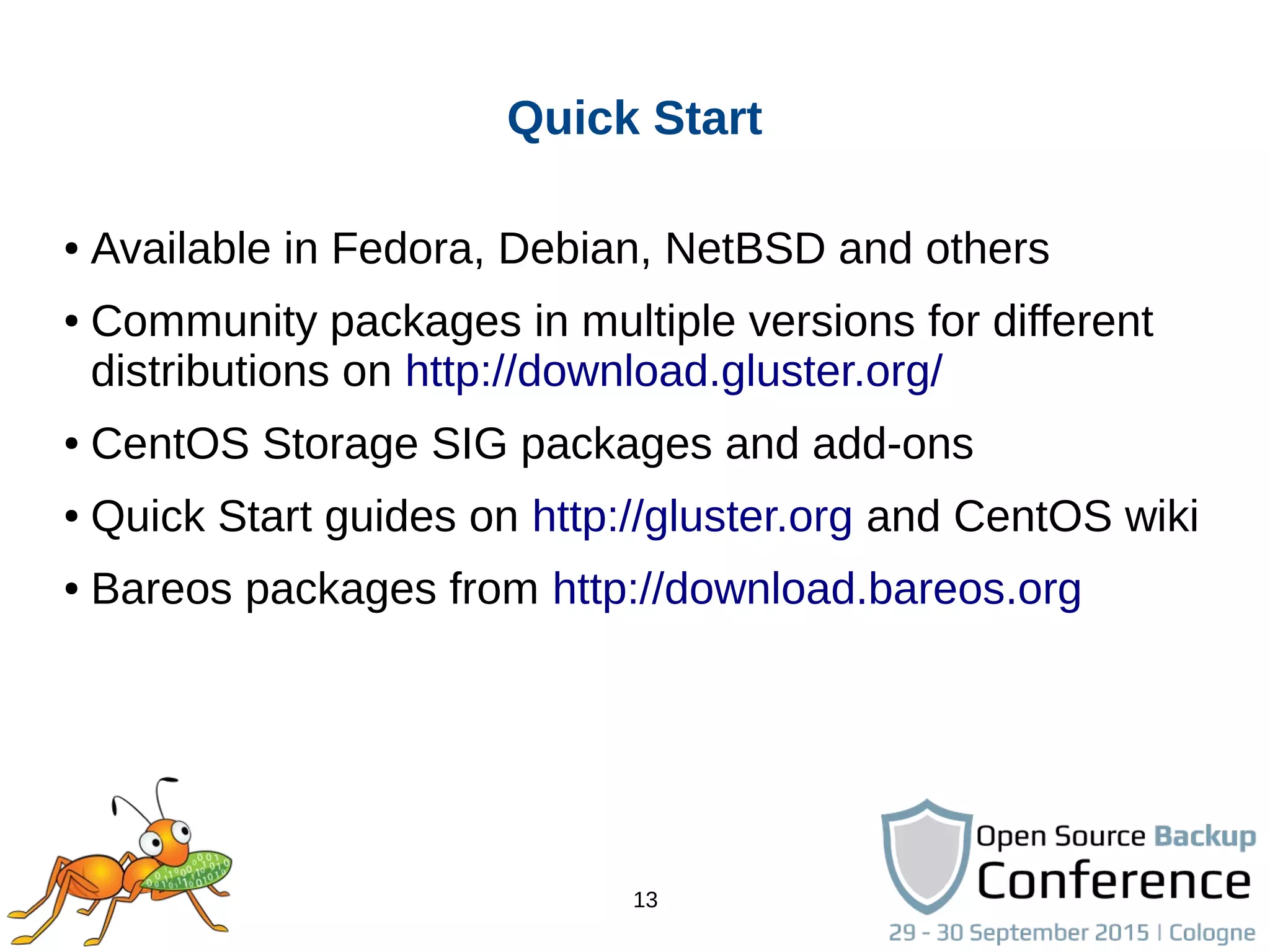 13
Quick Start
● Available in Fedora, Debian, NetBSD and others
● Community packages in multiple versions for different
distributions on http://download.gluster.org/
● CentOS Storage SIG packages and add-ons
● Quick Start guides on http://gluster.org and CentOS wiki
● Bareos packages from http://download.bareos.org
 