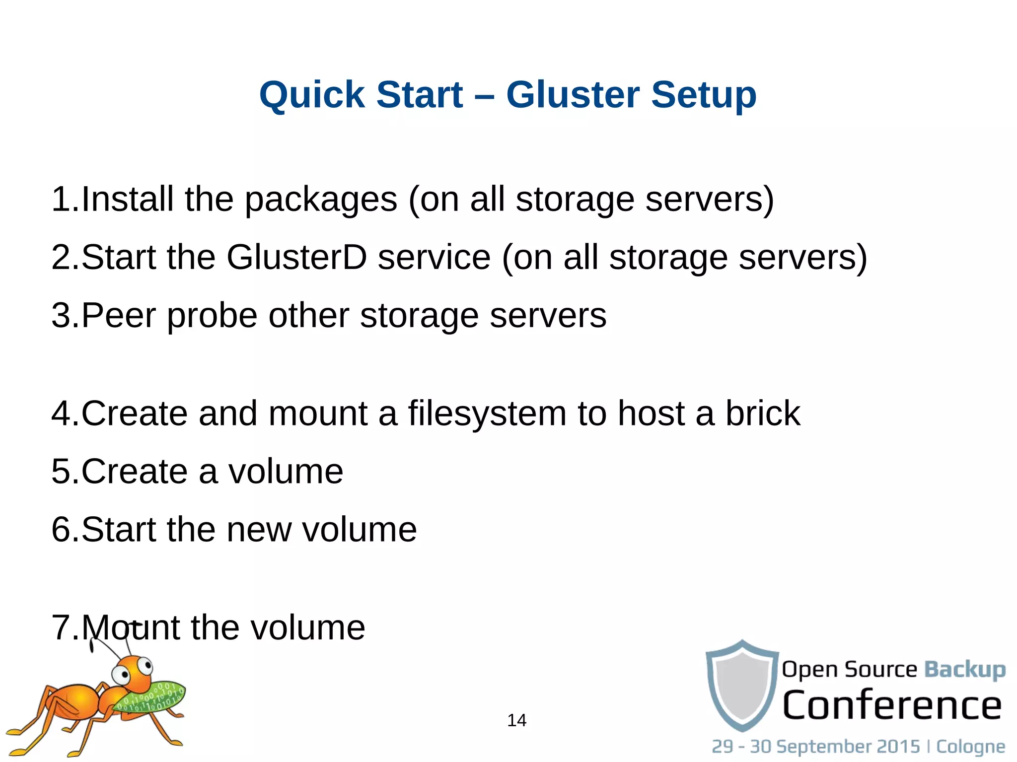 14
Quick Start – Gluster Setup
1.Install the packages (on all storage servers)
2.Start the GlusterD service (on all storage servers)
3.Peer probe other storage servers
4.Create and mount a filesystem to host a brick
5.Create a volume
6.Start the new volume
7.Mount the volume
 