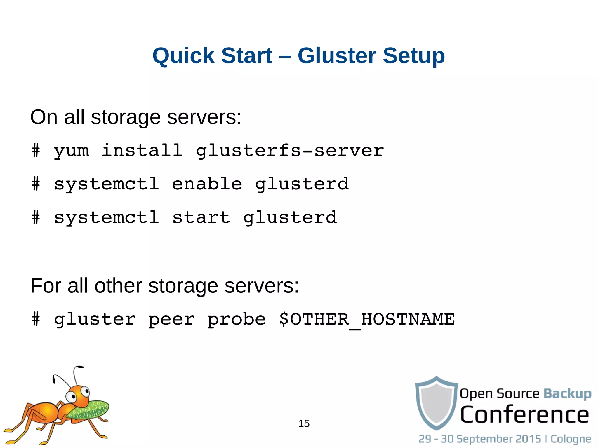 15
Quick Start – Gluster Setup
On all storage servers:
# yum install glusterfs­server
# systemctl enable glusterd
# systemctl start glusterd
For all other storage servers:
# gluster peer probe $OTHER_HOSTNAME
 