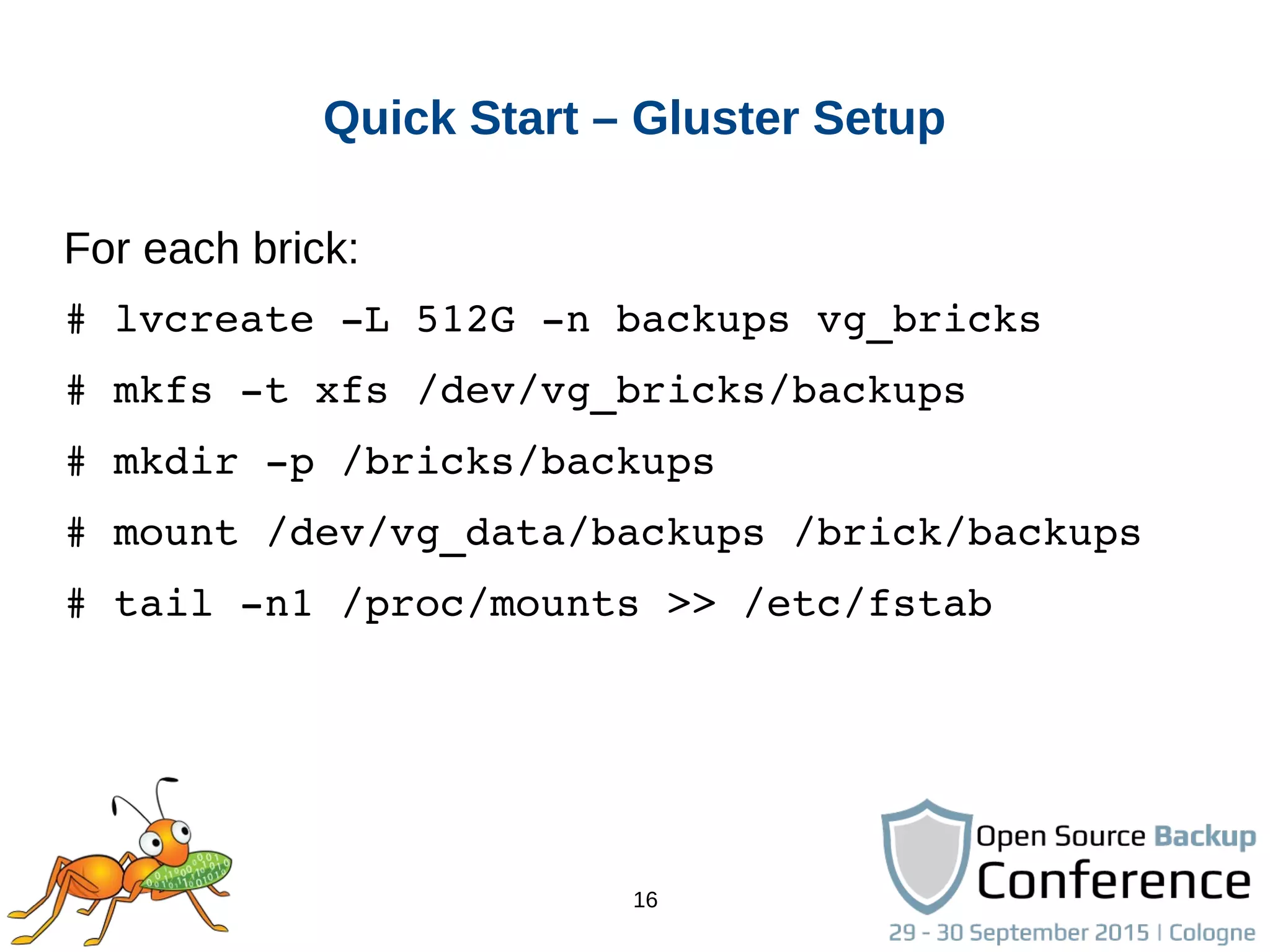16
Quick Start – Gluster Setup
For each brick:
# lvcreate ­L 512G ­n backups vg_bricks
# mkfs ­t xfs /dev/vg_bricks/backups
# mkdir ­p /bricks/backups
# mount /dev/vg_data/backups /brick/backups
# tail ­n1 /proc/mounts >> /etc/fstab
 