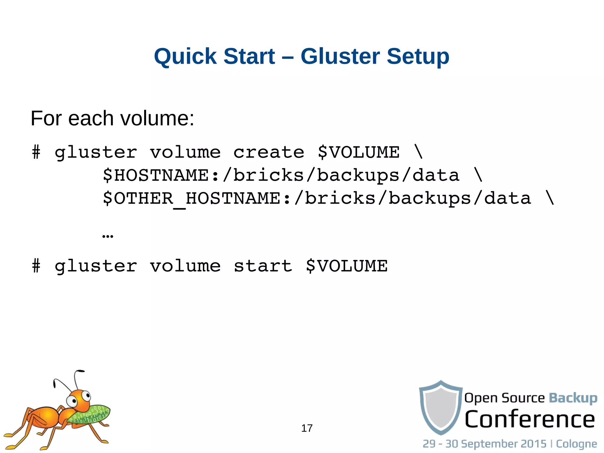 17
Quick Start – Gluster Setup
For each volume:
# gluster volume create $VOLUME 
      $HOSTNAME:/bricks/backups/data 
      $OTHER_HOSTNAME:/bricks/backups/data 
      …
# gluster volume start $VOLUME
 