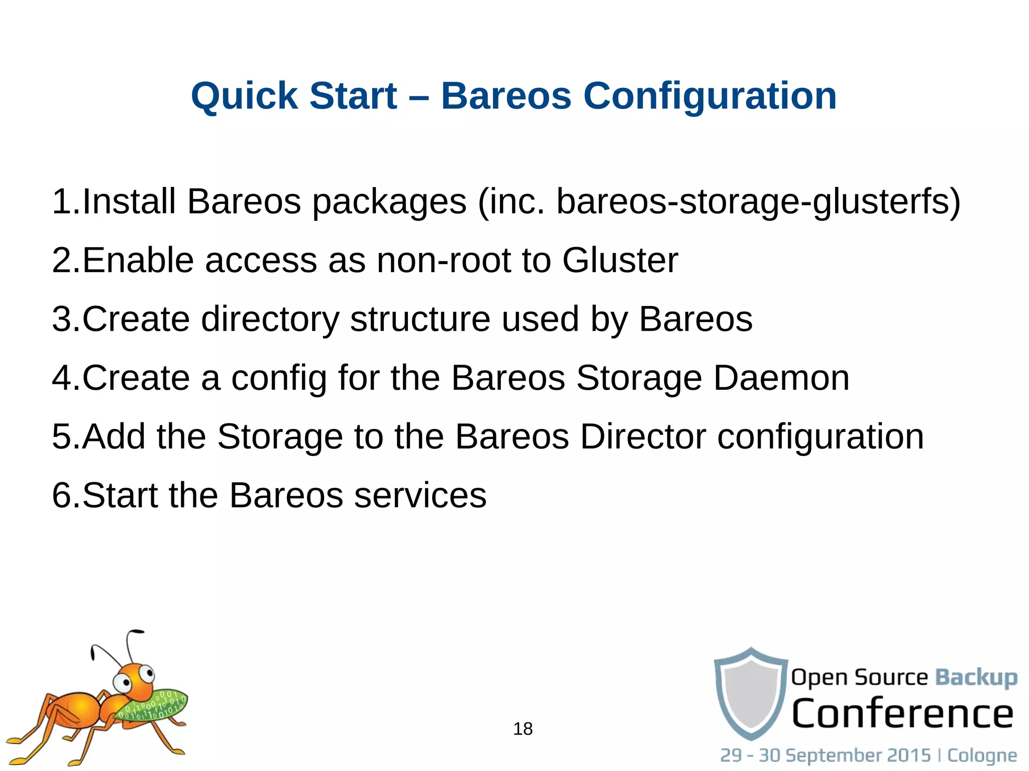 18
Quick Start – Bareos Configuration
1.Install Bareos packages (inc. bareos-storage-glusterfs)
2.Enable access as non-root to Gluster
3.Create directory structure used by Bareos
4.Create a config for the Bareos Storage Daemon
5.Add the Storage to the Bareos Director configuration
6.Start the Bareos services
 