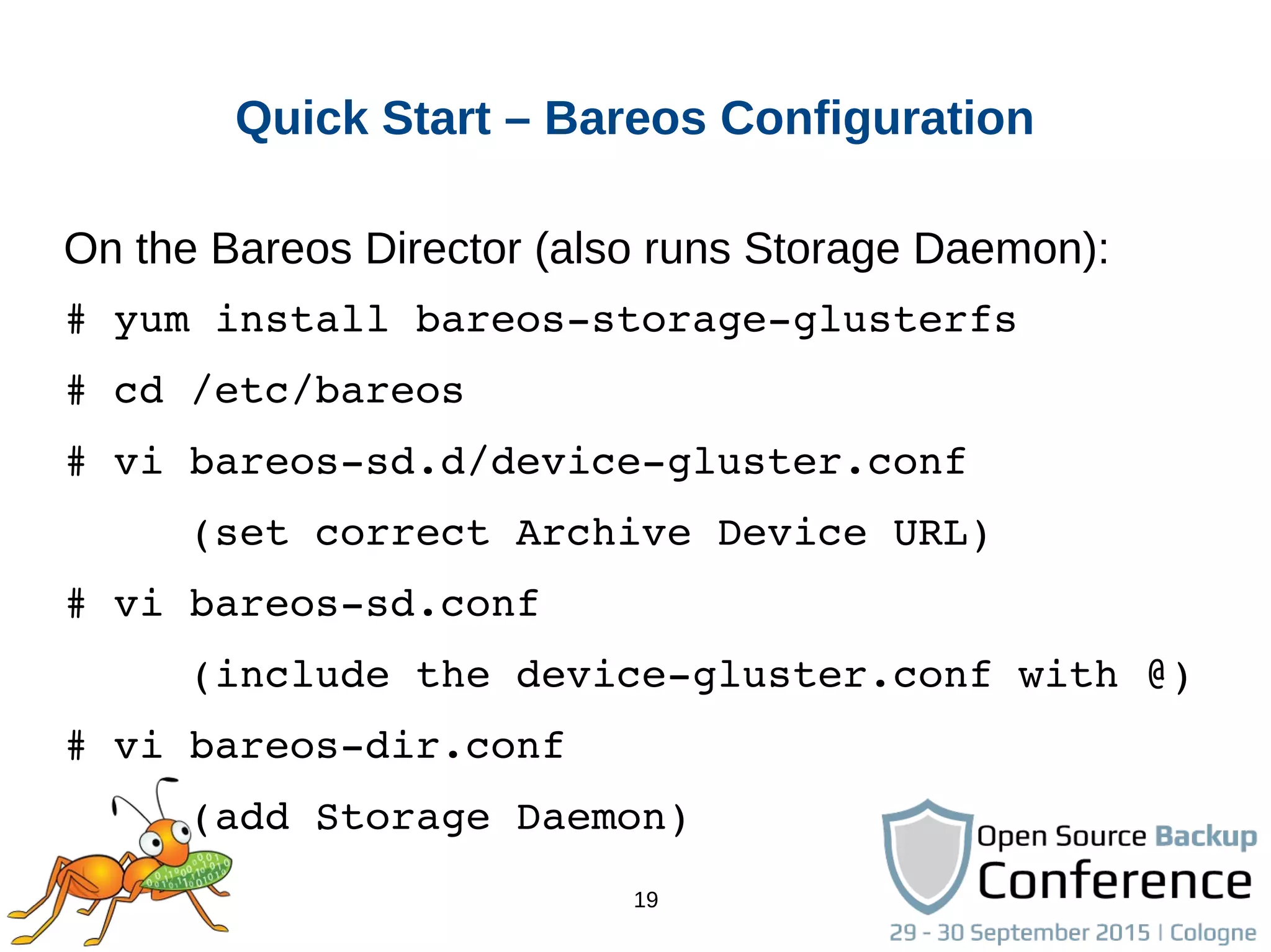 19
Quick Start – Bareos Configuration
On the Bareos Director (also runs Storage Daemon):
# yum install bareos­storage­glusterfs
# cd /etc/bareos
# vi bareos­sd.d/device­gluster.conf
     (set correct Archive Device URL)
# vi bareos­sd.conf
     (include the device­gluster.conf with @)
# vi bareos­dir.conf
     (add Storage Daemon)
 