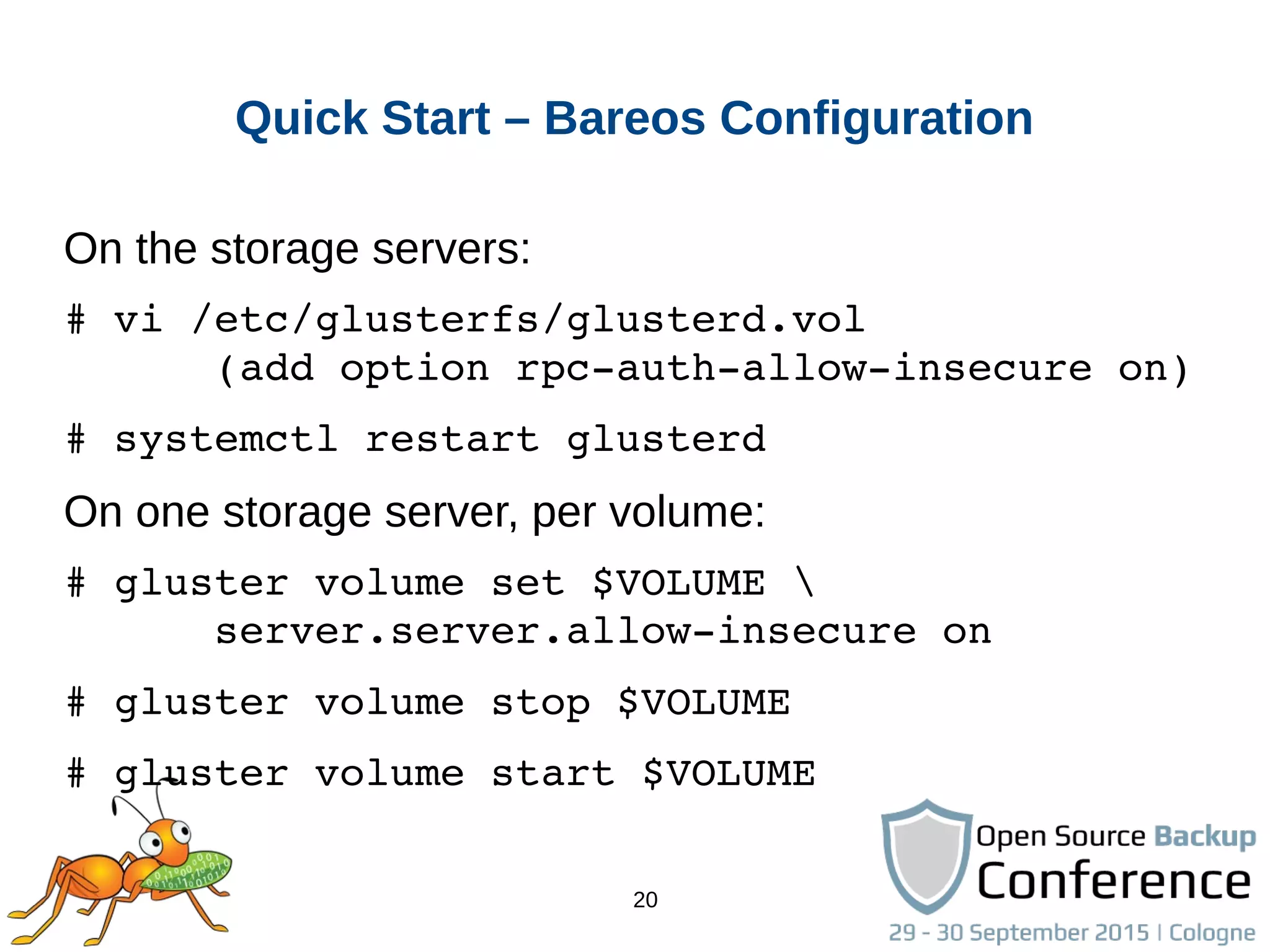 20
Quick Start – Bareos Configuration
On the storage servers:
# vi /etc/glusterfs/glusterd.vol
      (add option rpc­auth­allow­insecure on)
# systemctl restart glusterd
On one storage server, per volume:
# gluster volume set $VOLUME 
      server.server.allow­insecure on
# gluster volume stop $VOLUME
# gluster volume start $VOLUME
 