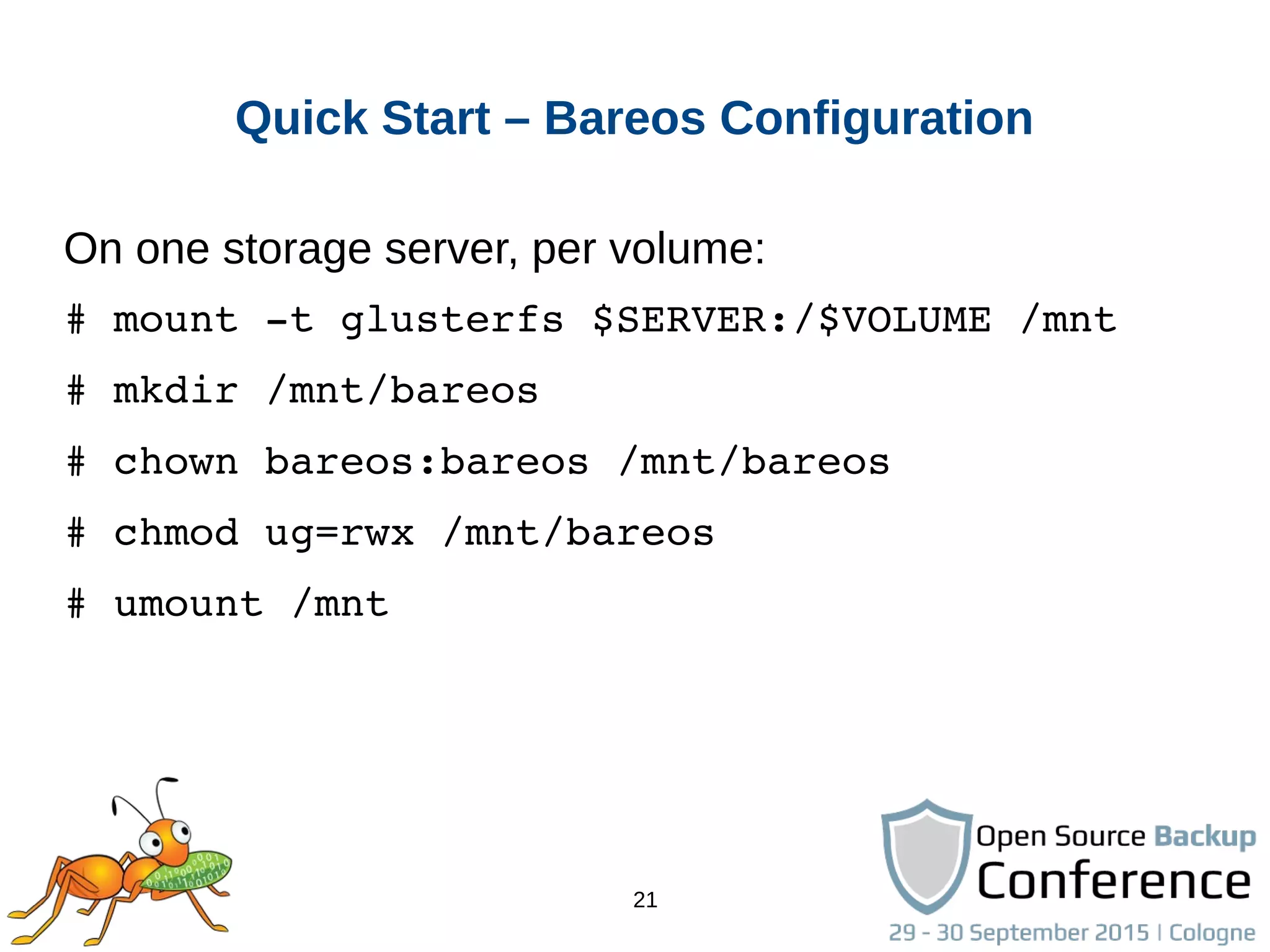 21
Quick Start – Bareos Configuration
On one storage server, per volume:
# mount ­t glusterfs $SERVER:/$VOLUME /mnt
# mkdir /mnt/bareos
# chown bareos:bareos /mnt/bareos
# chmod ug=rwx /mnt/bareos
# umount /mnt
 