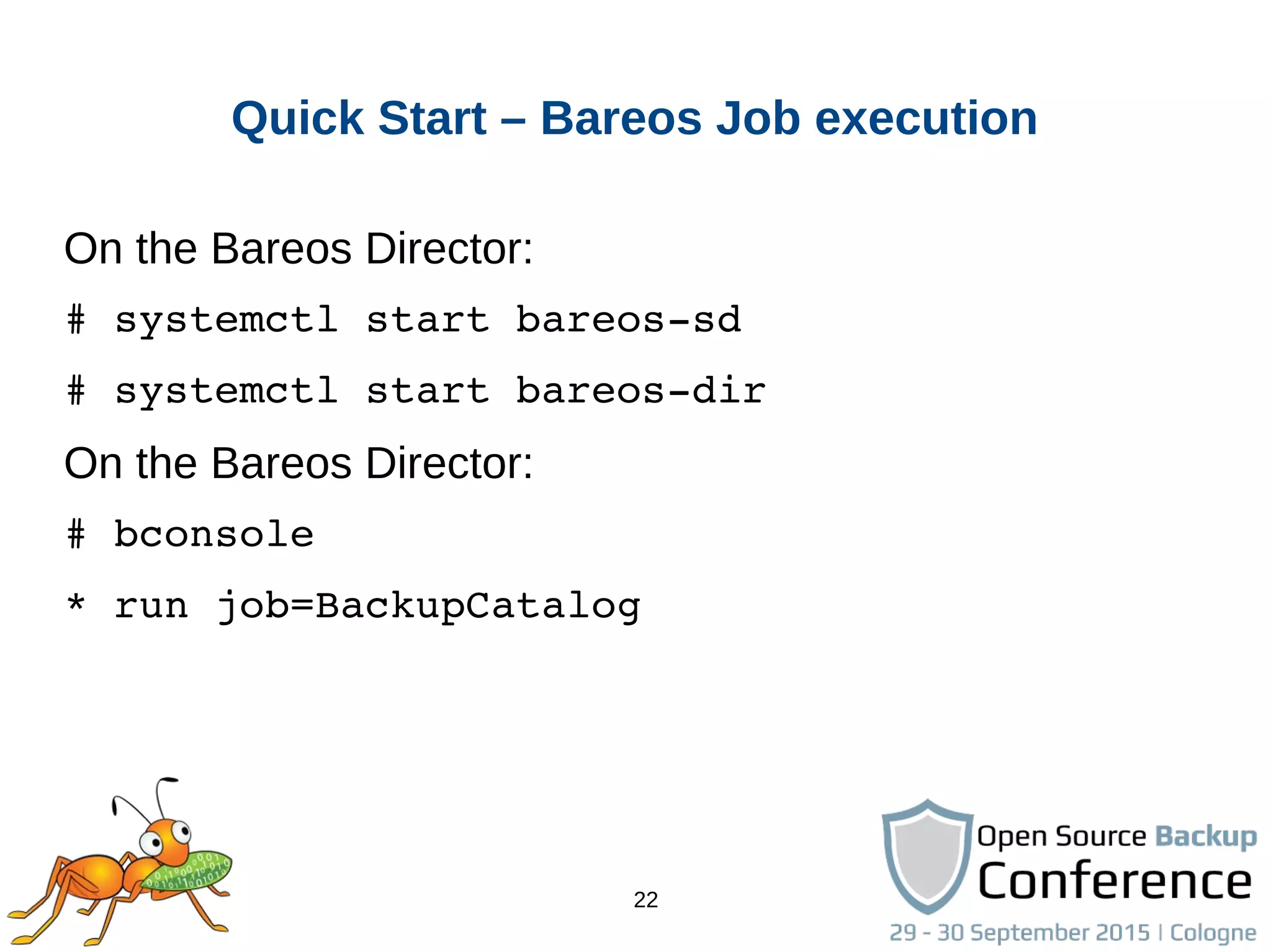 22
Quick Start – Bareos Job execution
On the Bareos Director:
# systemctl start bareos­sd
# systemctl start bareos­dir
On the Bareos Director:
# bconsole
* run job=BackupCatalog
 