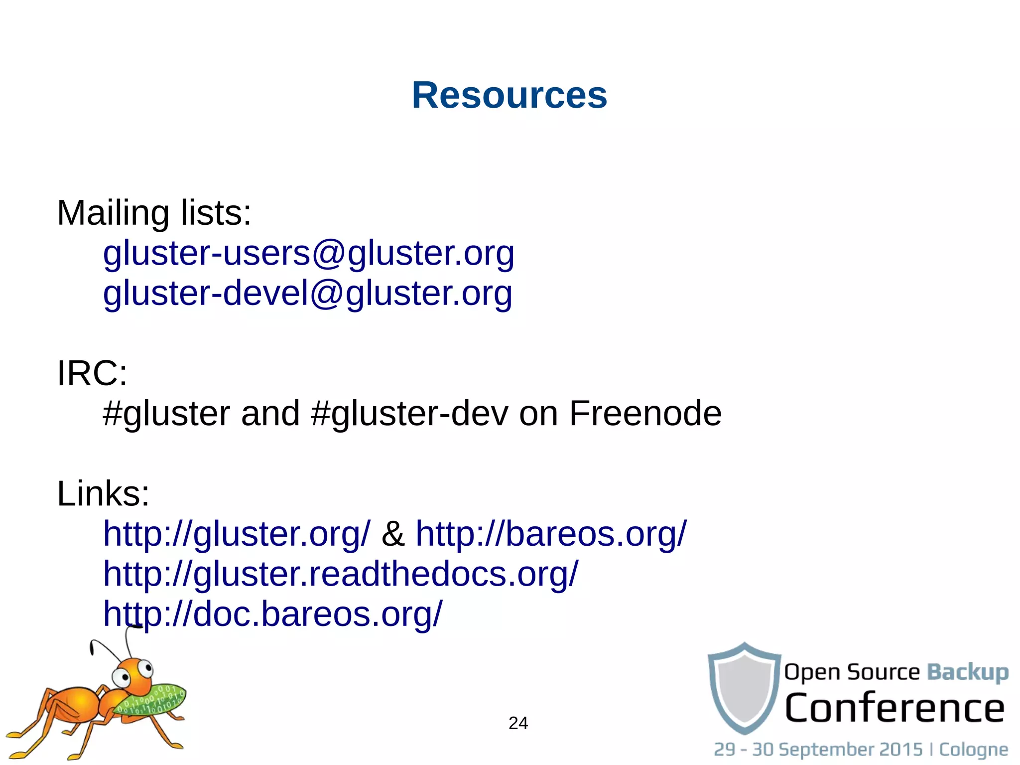 24
Resources
Mailing lists:
gluster-users@gluster.org
gluster-devel@gluster.org
IRC:
#gluster and #gluster-dev on Freenode
Links:
http://gluster.org/ & http://bareos.org/
http://gluster.readthedocs.org/
http://doc.bareos.org/
 