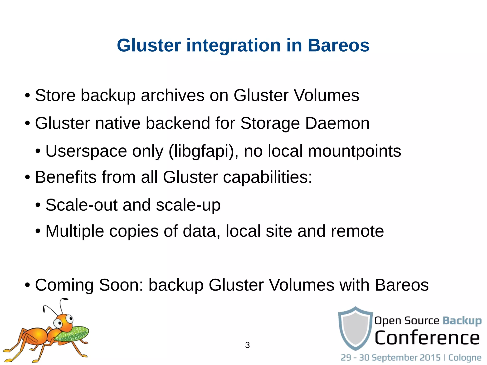 3
Gluster integration in Bareos
● Store backup archives on Gluster Volumes
● Gluster native backend for Storage Daemon
● Userspace only (libgfapi), no local mountpoints
● Benefits from all Gluster capabilities:
● Scale-out and scale-up
● Multiple copies of data, local site and remote
● Coming Soon: backup Gluster Volumes with Bareos
 