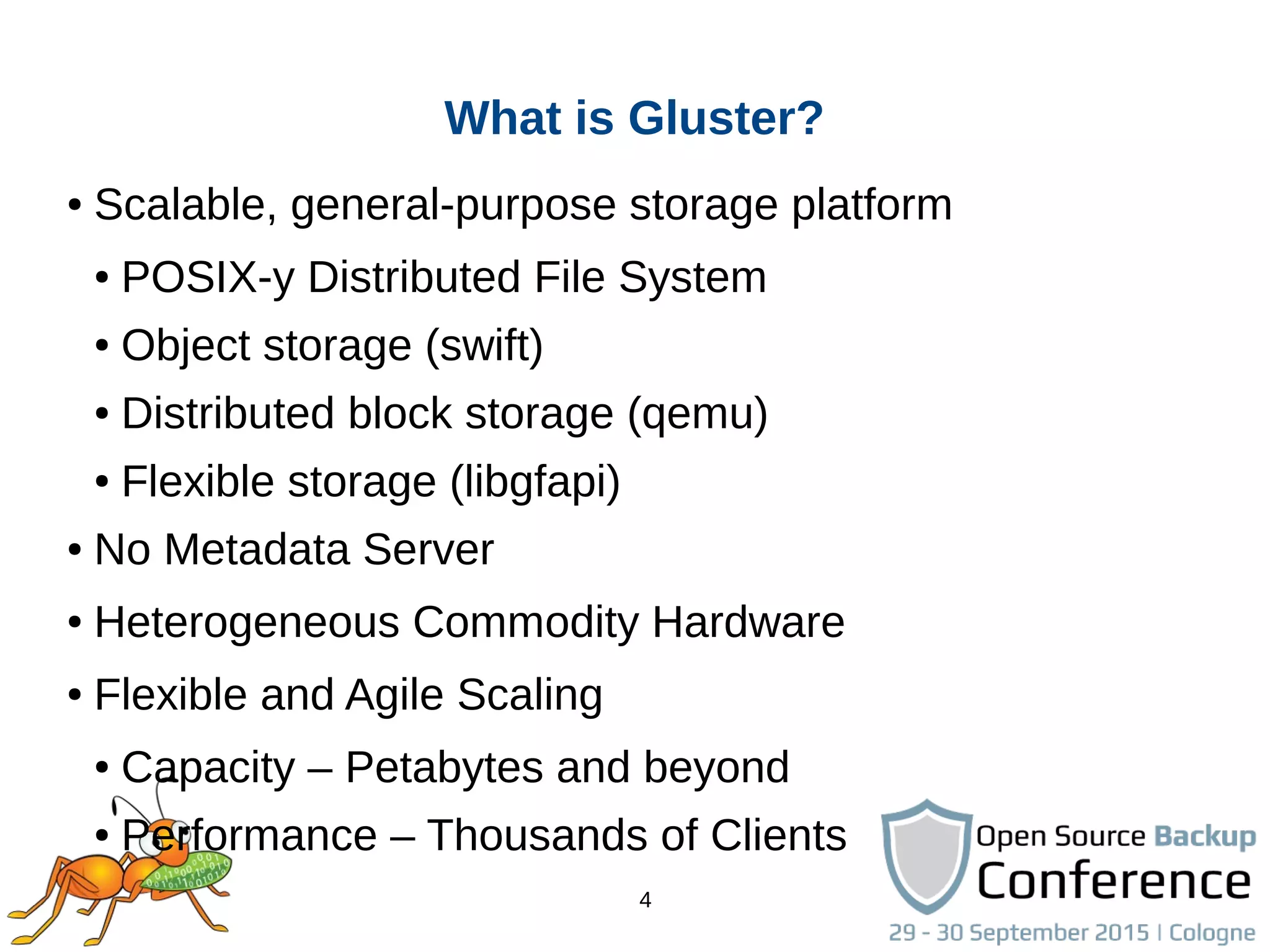 4
● Scalable, general-purpose storage platform
● POSIX-y Distributed File System
● Object storage (swift)
● Distributed block storage (qemu)
● Flexible storage (libgfapi)
● No Metadata Server
● Heterogeneous Commodity Hardware
● Flexible and Agile Scaling
● Capacity – Petabytes and beyond
● Performance – Thousands of Clients
What is Gluster?
 