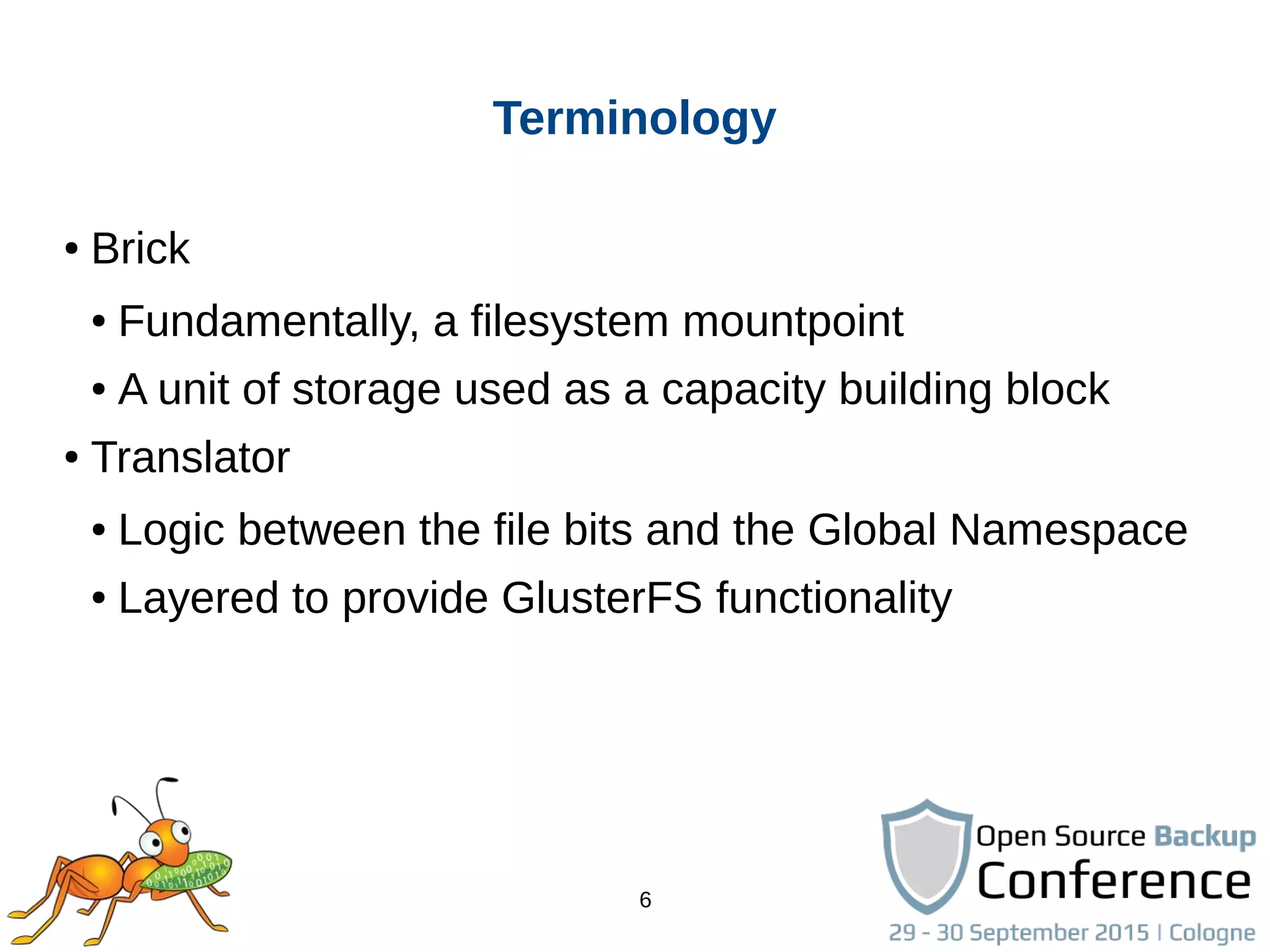 6
Terminology
● Brick
● Fundamentally, a filesystem mountpoint
● A unit of storage used as a capacity building block
● Translator
● Logic between the file bits and the Global Namespace
● Layered to provide GlusterFS functionality
 