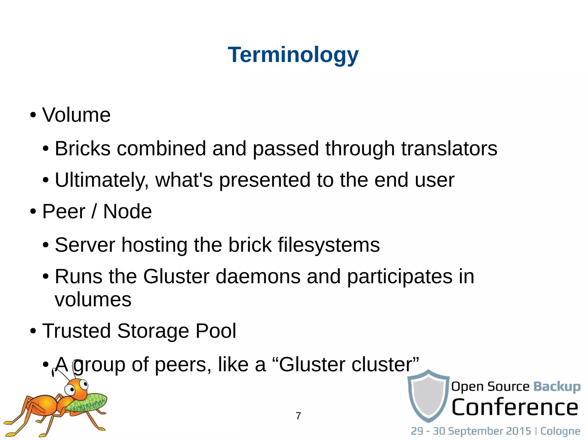 7
Terminology
● Volume
● Bricks combined and passed through translators
● Ultimately, what's presented to the end user
● Peer / Node
● Server hosting the brick filesystems
● Runs the Gluster daemons and participates in
volumes
● Trusted Storage Pool
● A group of peers, like a “Gluster cluster”
 