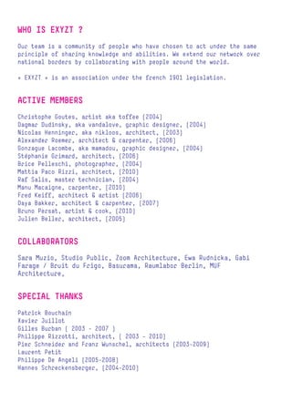 WHO IS EXYZT ?
Our team is a community of people who have chosen to act under the same
principle of sharing knowledge and abilities. We extend our network over
national borders by collaborating with people around the world.

« EXYZT » is an association under the french 1901 legislation.


ACTIVE MEMBERS
Christophe Goutes, artist aka toffee (2004)
Dagmar Dudinsky, aka vandalove, graphic designer, (2004)
Nicolas Henninger, aka nikloos, architect, (2003)
Alexander Roemer, architect & carpenter, (2006)
Gonzague Lacombe, aka mamadou, graphic designer, (2004)
Stéphanie Grimard, architect, (2006)
Brice Pelleschi, photographer, (2004)
Mattia Paco Rizzi, architect, (2010)
Raf Salis, master technician, (2004)
Manu Macaigne, carpenter, (2010)
Fred Keiff, architect & artist (2006)
Daya Bakker, architect & carpenter, (2007)
Bruno Persat, artist & cook, (2010)
Julien Beller, architect, (2005)


COLLABORATORS
Sara Muzio, Studio Public, Zoom Architecture, Ewa Rudnicka, Gabi
Farage / Bruit du Frigo, Basurama, Raumlabor Berlin, MUF
Architecture,


SPECIAL THANKS
Patrick Bouchain
Xavier Juillot
Gilles Burban ( 2003 - 2007 )
Philippe Rizzotti, architect, ( 2003 - 2010)
Pier Schneider and Franz Wunschel, architects (2003-2009)
Laurent Petit
Philippe De Angeli (2005-2008)
Hannes Schreckensberger, (2004-2010)
 