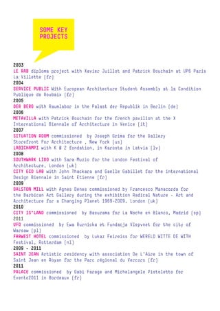 SOME KEY
          PROJECTS



2003
LE RAB diploma project with Xavier Juillot and Patrick Bouchain at UP6 Paris
La Villette (fr)
2004
SERVICE PUBLIC With European Architecture Student Assembly at la Condition
Publique de Roubaix (fr)
2005
DER BERG with Raumlabor in the Palast der Republik in Berlin (de)
2006
METAVILLA with Patrick Bouchain for the french pavilion at the X
International Biennale of Architecture in Venice (it)
2007
SITUATION ROOM commissioned by Joseph Grima for the Gallery
Storefront For Architecture , New York (us)
LABICHAMPI with K @ 2 fondation, in Karosta in Latvia (lv)
2008
SOUTHWARK LIDO with Sara Muzio for the London Festival of
Architecture, London (uk)
CITY ECO LAB with John Thackara and Gaelle Gabillet for the international
Design Biennale in Saint Etienne (fr)
2009
DALSTON MILL with Agnes Denes commissioned by Francesco Manacorda for
the Barbican Art Gallery during the exhibition Radical Nature – Art and
Architecture for a Changing Planet 1969-2009, London (uk)
2010
CITY IS’LAND commissioned by Basurama for La Noche en Blanco, Madrid (sp)
2011
UFO commissioned by Ewa Rurnicka et Fundacja Vlepvnet for the city of
Warsaw (pl)
FARWEST HOTEL commissioned by Lukaz Feireiss for WERELD WITTE DE WITH
Festival, Rotterdam (nl)
2009 - 2011
SAINT JEAN Artistic residency with association De L’Aire in the town of
Saint Jean en Royan for the Parc régional du Vercors (fr)
2011
PALACE commissioned by Gabi Farage and Michelangelo Pistoletto for
Evento2011 in Bordeaux (fr)
 