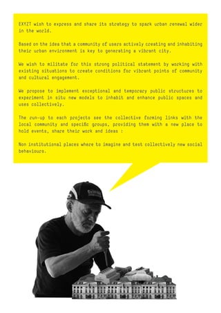 EXYZT wish to express and share its strategy to spark urban renewal wider
in the world.

Based on the idea that a community of users actively creating and inhabiting
their urban environment is key to generating a vibrant city.

We wish to militate for this strong political statement by working with
existing situations to create conditions for vibrant points of community
and cultural engagement.

We propose to implement exceptional and temporary public structures to
experiment in situ new models to inhabit and enhance public spaces and
uses collectively.

The run-up to each projects see the collective forming links with the
local community and specific groups, providing them with a new place to
hold events, share their work and ideas :

Non institutional places where to imagine and test collectively new social
behaviours.
 