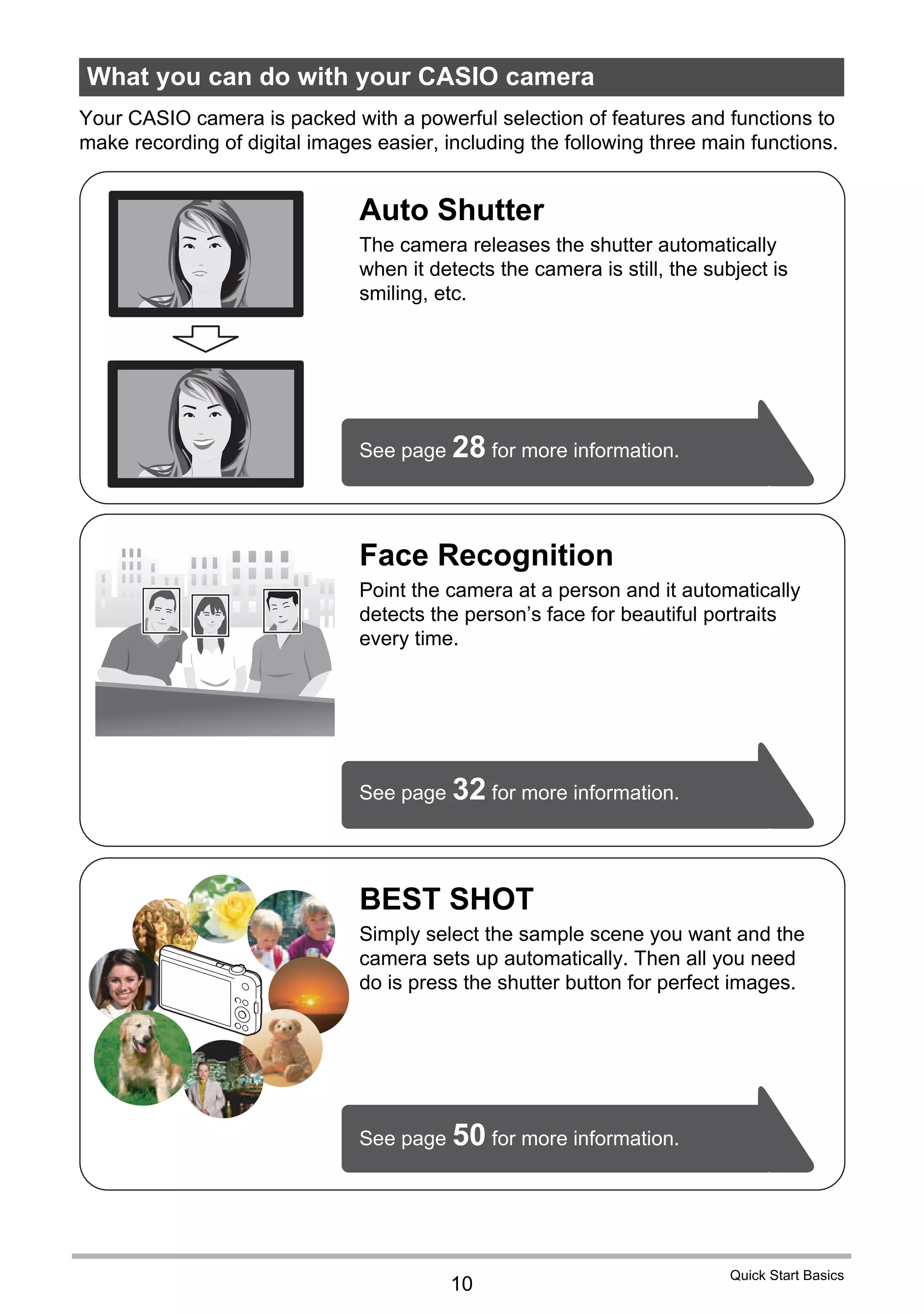 10
Quick Start Basics
Your CASIO camera is packed with a powerful selection of features and functions to
make recording of digital images easier, including the following three main functions.
What you can do with your CASIO camera
BEST SHOT
Simply select the sample scene you want and the
camera sets up automatically. Then all you need
do is press the shutter button for perfect images.
Face Recognition
Point the camera at a person and it automatically
detects the person’s face for beautiful portraits
every time.
See page 32 for more information.
See page 50 for more information.
See page 28 for more information.
Auto Shutter
The camera releases the shutter automatically
when it detects the camera is still, the subject is
smiling, etc.
 
