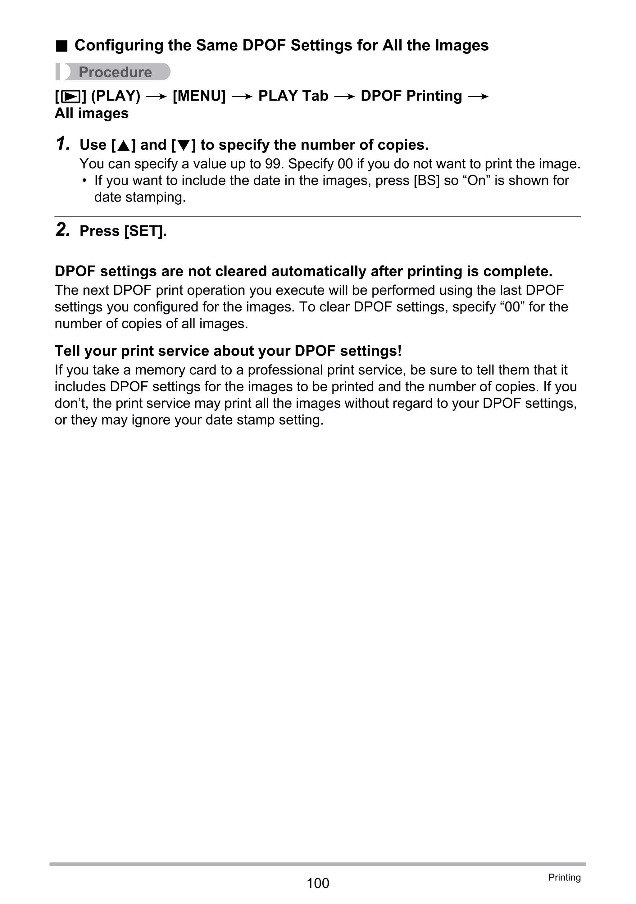 100
Printing
. Configuring the Same DPOF Settings for All the Images
Procedure
[p] (PLAY) * [MENU] * PLAY Tab * DPOF Printing *
All images
1. Use [8] and [2] to specify the number of copies.
You can specify a value up to 99. Specify 00 if you do not want to print the image.
• If you want to include the date in the images, press [BS] so “On” is shown for
date stamping.
2. Press [SET].
DPOF settings are not cleared automatically after printing is complete.
The next DPOF print operation you execute will be performed using the last DPOF
settings you configured for the images. To clear DPOF settings, specify “00” for the
number of copies of all images.
Tell your print service about your DPOF settings!
If you take a memory card to a professional print service, be sure to tell them that it
includes DPOF settings for the images to be printed and the number of copies. If you
don’t, the print service may print all the images without regard to your DPOF settings,
or they may ignore your date stamp setting.
 