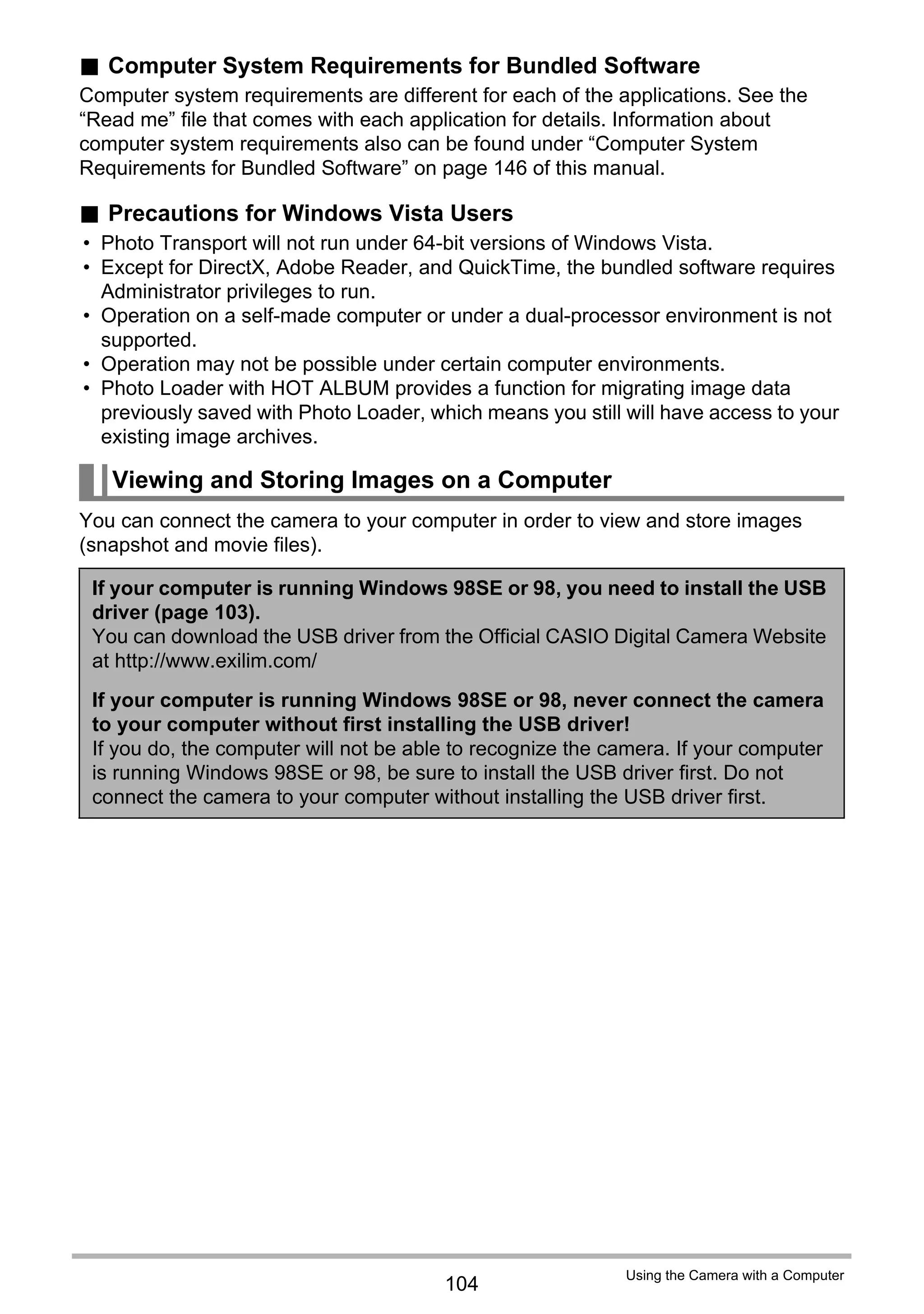 104
Using the Camera with a Computer
. Computer System Requirements for Bundled Software
Computer system requirements are different for each of the applications. See the
“Read me” file that comes with each application for details. Information about
computer system requirements also can be found under “Computer System
Requirements for Bundled Software” on page 146 of this manual.
. Precautions for Windows Vista Users
• Photo Transport will not run under 64-bit versions of Windows Vista.
• Except for DirectX, Adobe Reader, and QuickTime, the bundled software requires
Administrator privileges to run.
• Operation on a self-made computer or under a dual-processor environment is not
supported.
• Operation may not be possible under certain computer environments.
• Photo Loader with HOT ALBUM provides a function for migrating image data
previously saved with Photo Loader, which means you still will have access to your
existing image archives.
You can connect the camera to your computer in order to view and store images
(snapshot and movie files).
Viewing and Storing Images on a Computer
If your computer is running Windows 98SE or 98, you need to install the USB
driver (page 103).
You can download the USB driver from the Official CASIO Digital Camera Website
at http://www.exilim.com/
If your computer is running Windows 98SE or 98, never connect the camera
to your computer without first installing the USB driver!
If you do, the computer will not be able to recognize the camera. If your computer
is running Windows 98SE or 98, be sure to install the USB driver first. Do not
connect the camera to your computer without installing the USB driver first.
 