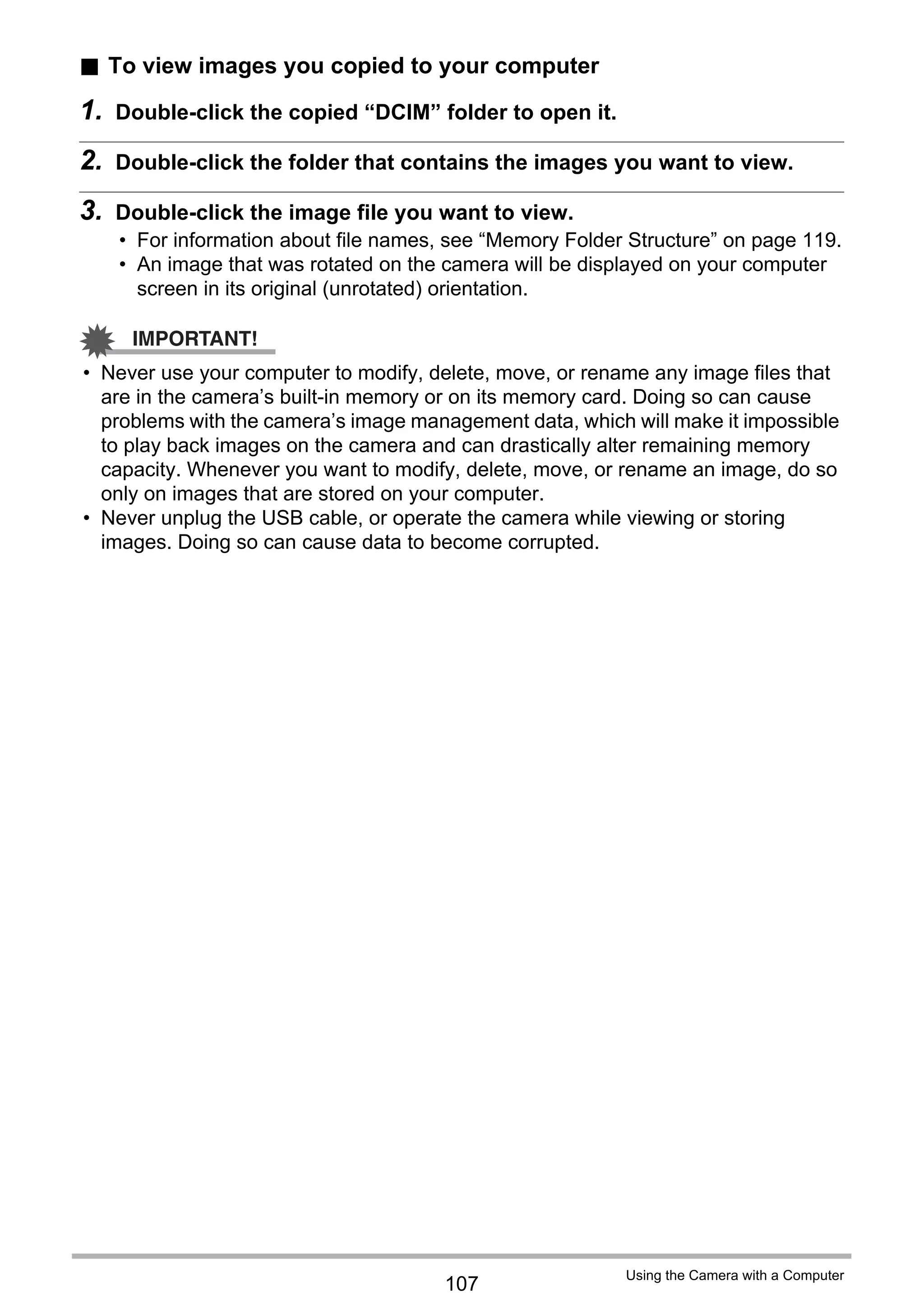 107
Using the Camera with a Computer
. To view images you copied to your computer
1. Double-click the copied “DCIM” folder to open it.
2. Double-click the folder that contains the images you want to view.
3. Double-click the image file you want to view.
• For information about file names, see “Memory Folder Structure” on page 119.
• An image that was rotated on the camera will be displayed on your computer
screen in its original (unrotated) orientation.
IMPORTANT!
• Never use your computer to modify, delete, move, or rename any image files that
are in the camera’s built-in memory or on its memory card. Doing so can cause
problems with the camera’s image management data, which will make it impossible
to play back images on the camera and can drastically alter remaining memory
capacity. Whenever you want to modify, delete, move, or rename an image, do so
only on images that are stored on your computer.
• Never unplug the USB cable, or operate the camera while viewing or storing
images. Doing so can cause data to become corrupted.
 