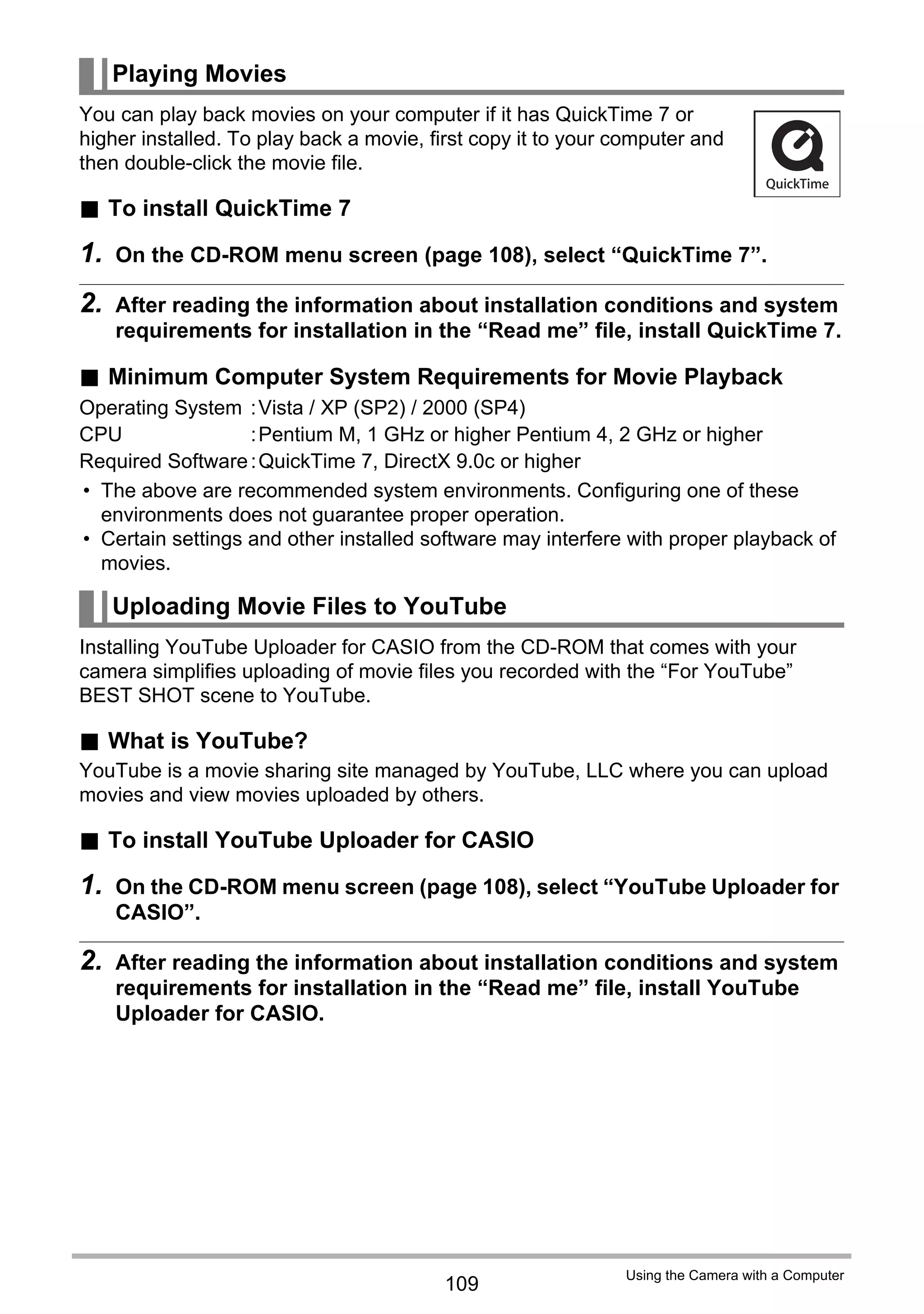 109
Using the Camera with a Computer
You can play back movies on your computer if it has QuickTime 7 or
higher installed. To play back a movie, first copy it to your computer and
then double-click the movie file.
. To install QuickTime 7
1. On the CD-ROM menu screen (page 108), select “QuickTime 7”.
2. After reading the information about installation conditions and system
requirements for installation in the “Read me” file, install QuickTime 7.
. Minimum Computer System Requirements for Movie Playback
• The above are recommended system environments. Configuring one of these
environments does not guarantee proper operation.
• Certain settings and other installed software may interfere with proper playback of
movies.
Installing YouTube Uploader for CASIO from the CD-ROM that comes with your
camera simplifies uploading of movie files you recorded with the “For YouTube”
BEST SHOT scene to YouTube.
. What is YouTube?
YouTube is a movie sharing site managed by YouTube, LLC where you can upload
movies and view movies uploaded by others.
. To install YouTube Uploader for CASIO
1. On the CD-ROM menu screen (page 108), select “YouTube Uploader for
CASIO”.
2. After reading the information about installation conditions and system
requirements for installation in the “Read me” file, install YouTube
Uploader for CASIO.
Playing Movies
Operating System :Vista / XP (SP2) / 2000 (SP4)
CPU :Pentium M, 1 GHz or higher Pentium 4, 2 GHz or higher
Required Software:QuickTime 7, DirectX 9.0c or higher
Uploading Movie Files to YouTube
 