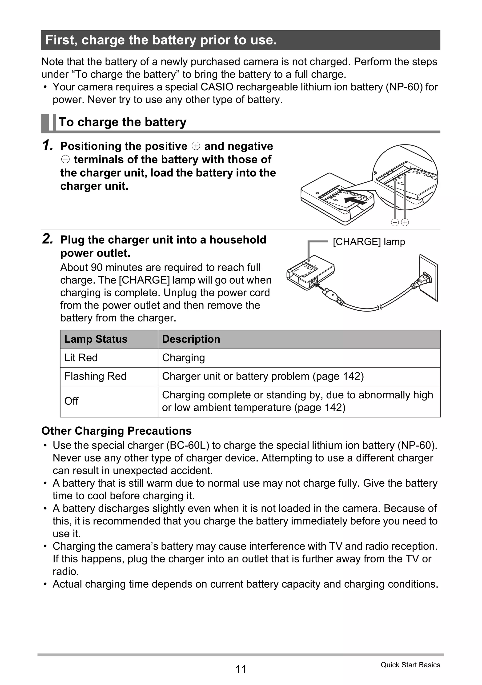11
Quick Start Basics
Note that the battery of a newly purchased camera is not charged. Perform the steps
under “To charge the battery” to bring the battery to a full charge.
• Your camera requires a special CASIO rechargeable lithium ion battery (NP-60) for
power. Never try to use any other type of battery.
1. Positioning the positive + and negative
- terminals of the battery with those of
the charger unit, load the battery into the
charger unit.
2. Plug the charger unit into a household
power outlet.
About 90 minutes are required to reach full
charge. The [CHARGE] lamp will go out when
charging is complete. Unplug the power cord
from the power outlet and then remove the
battery from the charger.
Other Charging Precautions
• Use the special charger (BC-60L) to charge the special lithium ion battery (NP-60).
Never use any other type of charger device. Attempting to use a different charger
can result in unexpected accident.
• A battery that is still warm due to normal use may not charge fully. Give the battery
time to cool before charging it.
• A battery discharges slightly even when it is not loaded in the camera. Because of
this, it is recommended that you charge the battery immediately before you need to
use it.
• Charging the camera’s battery may cause interference with TV and radio reception.
If this happens, plug the charger into an outlet that is further away from the TV or
radio.
• Actual charging time depends on current battery capacity and charging conditions.
First, charge the battery prior to use.
To charge the battery
Lamp Status Description
Lit Red Charging
Flashing Red Charger unit or battery problem (page 142)
Off
Charging complete or standing by, due to abnormally high
or low ambient temperature (page 142)
[CHARGE] lamp
 