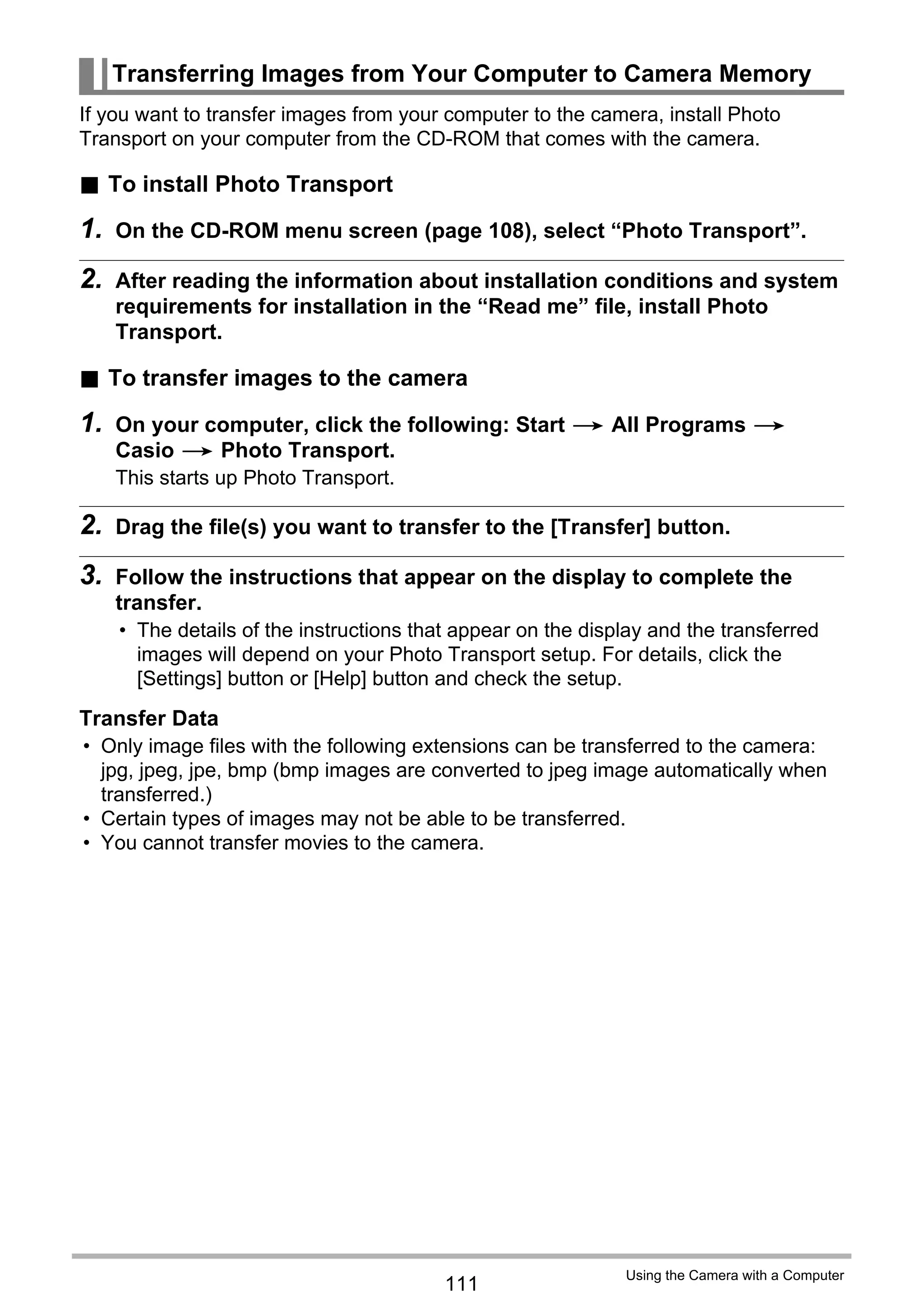 111
Using the Camera with a Computer
If you want to transfer images from your computer to the camera, install Photo
Transport on your computer from the CD-ROM that comes with the camera.
. To install Photo Transport
1. On the CD-ROM menu screen (page 108), select “Photo Transport”.
2. After reading the information about installation conditions and system
requirements for installation in the “Read me” file, install Photo
Transport.
. To transfer images to the camera
1. On your computer, click the following: Start * All Programs *
Casio * Photo Transport.
This starts up Photo Transport.
2. Drag the file(s) you want to transfer to the [Transfer] button.
3. Follow the instructions that appear on the display to complete the
transfer.
• The details of the instructions that appear on the display and the transferred
images will depend on your Photo Transport setup. For details, click the
[Settings] button or [Help] button and check the setup.
Transfer Data
• Only image files with the following extensions can be transferred to the camera:
jpg, jpeg, jpe, bmp (bmp images are converted to jpeg image automatically when
transferred.)
• Certain types of images may not be able to be transferred.
• You cannot transfer movies to the camera.
Transferring Images from Your Computer to Camera Memory
 