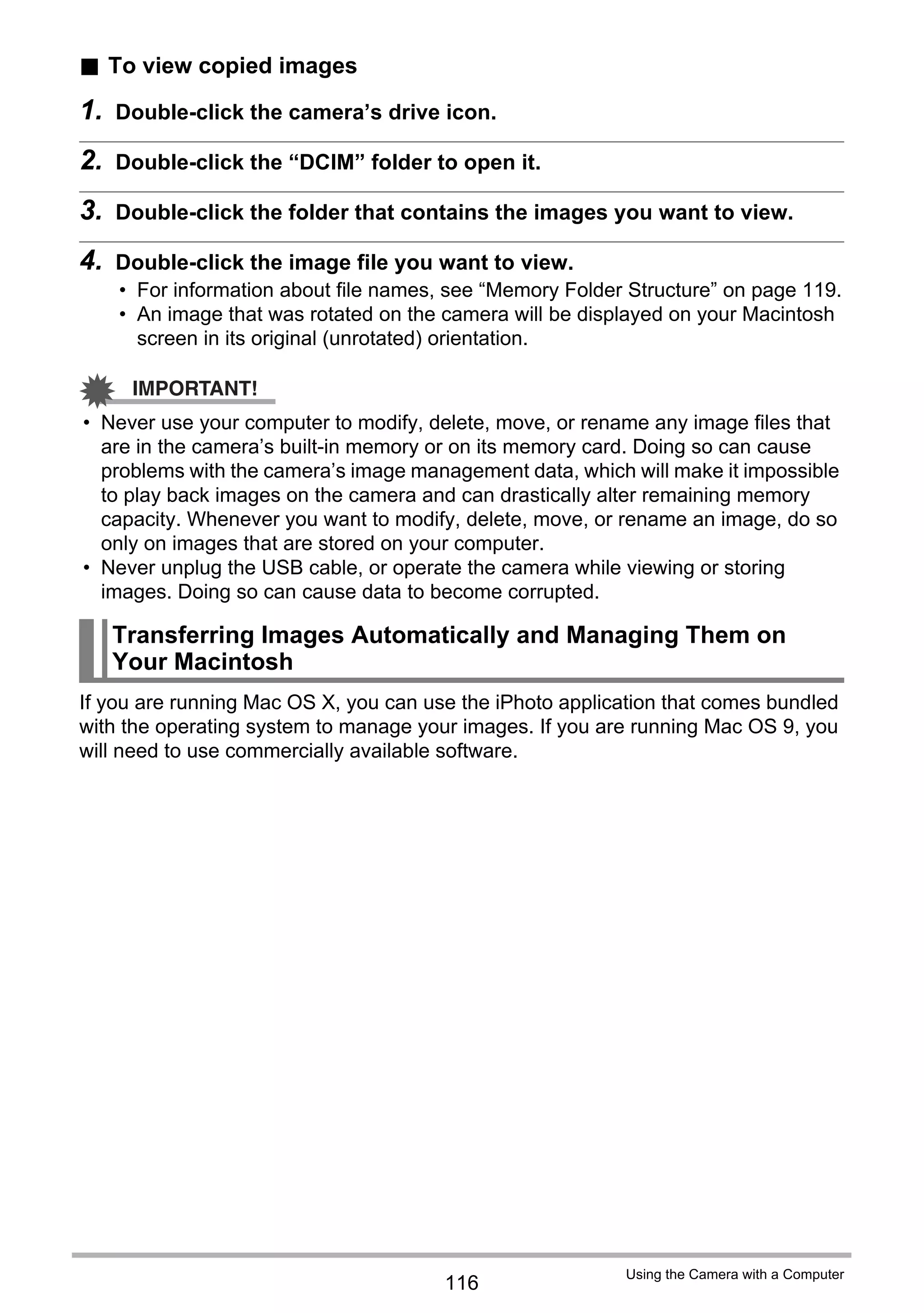 116
Using the Camera with a Computer
. To view copied images
1. Double-click the camera’s drive icon.
2. Double-click the “DCIM” folder to open it.
3. Double-click the folder that contains the images you want to view.
4. Double-click the image file you want to view.
• For information about file names, see “Memory Folder Structure” on page 119.
• An image that was rotated on the camera will be displayed on your Macintosh
screen in its original (unrotated) orientation.
IMPORTANT!
• Never use your computer to modify, delete, move, or rename any image files that
are in the camera’s built-in memory or on its memory card. Doing so can cause
problems with the camera’s image management data, which will make it impossible
to play back images on the camera and can drastically alter remaining memory
capacity. Whenever you want to modify, delete, move, or rename an image, do so
only on images that are stored on your computer.
• Never unplug the USB cable, or operate the camera while viewing or storing
images. Doing so can cause data to become corrupted.
If you are running Mac OS X, you can use the iPhoto application that comes bundled
with the operating system to manage your images. If you are running Mac OS 9, you
will need to use commercially available software.
Transferring Images Automatically and Managing Them on
Your Macintosh
 