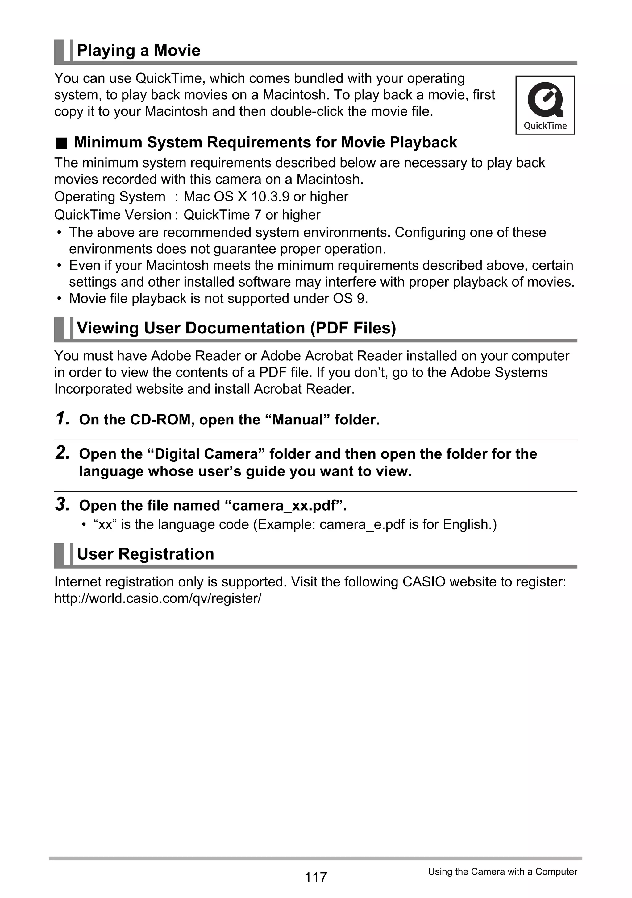 117
Using the Camera with a Computer
You can use QuickTime, which comes bundled with your operating
system, to play back movies on a Macintosh. To play back a movie, first
copy it to your Macintosh and then double-click the movie file.
. Minimum System Requirements for Movie Playback
The minimum system requirements described below are necessary to play back
movies recorded with this camera on a Macintosh.
• The above are recommended system environments. Configuring one of these
environments does not guarantee proper operation.
• Even if your Macintosh meets the minimum requirements described above, certain
settings and other installed software may interfere with proper playback of movies.
• Movie file playback is not supported under OS 9.
You must have Adobe Reader or Adobe Acrobat Reader installed on your computer
in order to view the contents of a PDF file. If you don’t, go to the Adobe Systems
Incorporated website and install Acrobat Reader.
1. On the CD-ROM, open the “Manual” folder.
2. Open the “Digital Camera” folder and then open the folder for the
language whose user’s guide you want to view.
3. Open the file named “camera_xx.pdf”.
• “xx” is the language code (Example: camera_e.pdf is for English.)
Internet registration only is supported. Visit the following CASIO website to register:
http://world.casio.com/qv/register/
Playing a Movie
Operating System : Mac OS X 10.3.9 or higher
QuickTime Version : QuickTime 7 or higher
Viewing User Documentation (PDF Files)
User Registration
 