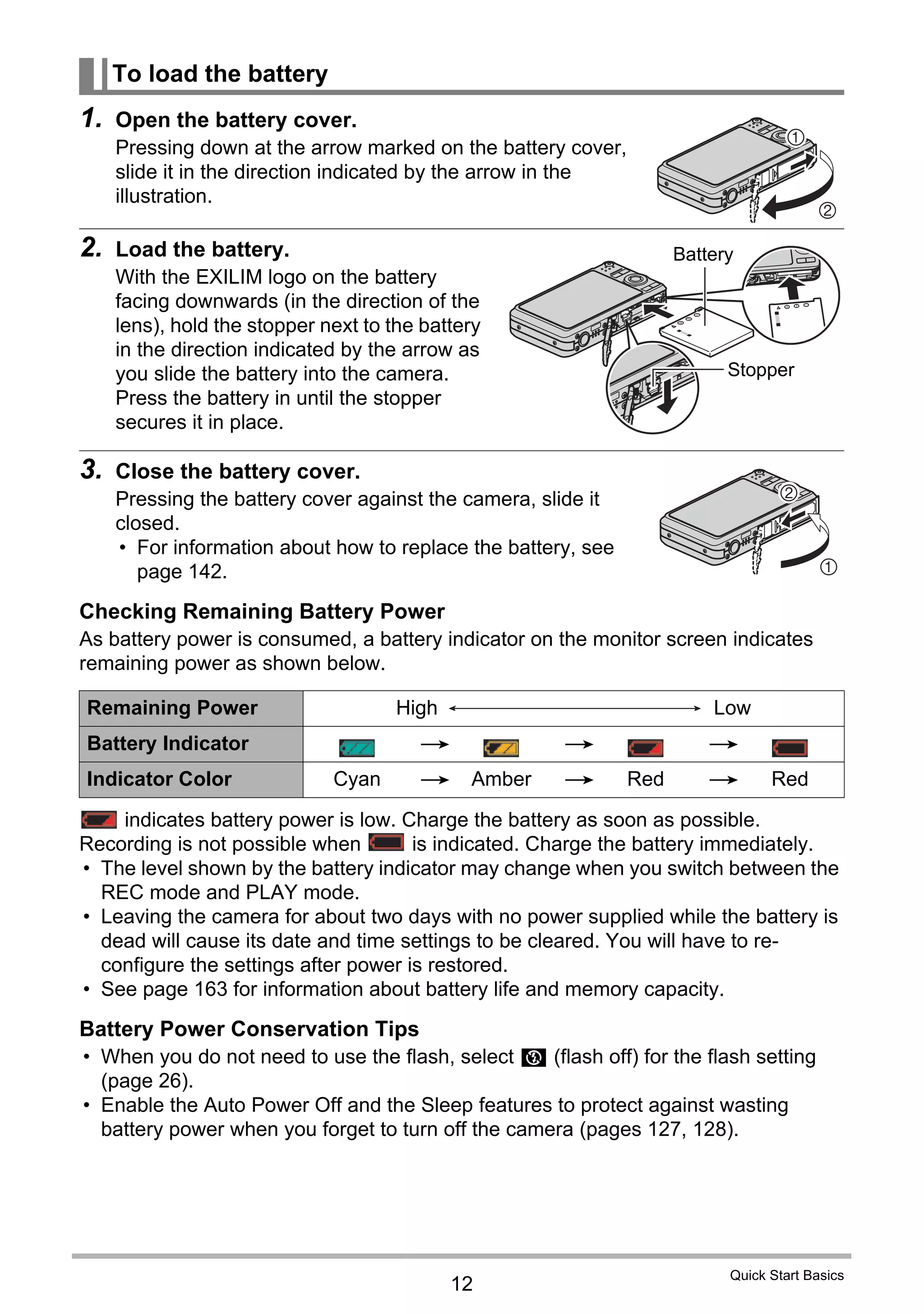 12
Quick Start Basics
1. Open the battery cover.
Pressing down at the arrow marked on the battery cover,
slide it in the direction indicated by the arrow in the
illustration.
2. Load the battery.
With the EXILIM logo on the battery
facing downwards (in the direction of the
lens), hold the stopper next to the battery
in the direction indicated by the arrow as
you slide the battery into the camera.
Press the battery in until the stopper
secures it in place.
3. Close the battery cover.
Pressing the battery cover against the camera, slide it
closed.
• For information about how to replace the battery, see
page 142.
Checking Remaining Battery Power
As battery power is consumed, a battery indicator on the monitor screen indicates
remaining power as shown below.
indicates battery power is low. Charge the battery as soon as possible.
Recording is not possible when is indicated. Charge the battery immediately.
• The level shown by the battery indicator may change when you switch between the
REC mode and PLAY mode.
• Leaving the camera for about two days with no power supplied while the battery is
dead will cause its date and time settings to be cleared. You will have to re-
configure the settings after power is restored.
• See page 163 for information about battery life and memory capacity.
Battery Power Conservation Tips
• When you do not need to use the flash, select ? (flash off) for the flash setting
(page 26).
• Enable the Auto Power Off and the Sleep features to protect against wasting
battery power when you forget to turn off the camera (pages 127, 128).
To load the battery
Remaining Power High Low
Battery Indicator * * *
Indicator Color Cyan * Amber * Red * Red
2
1
Battery
Stopper
1
2
 